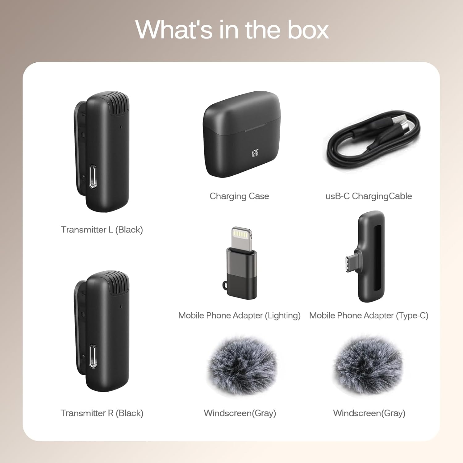 What's in the box:

- Charging Case
- USB-C Charging Cable
- Transmitter L (Black)
- Transmitter R (Black)
- Mobile Phone Adapter (Lightning)
- Mobile Phone Adapter (Type-C)
- Windscreen (Gray)
- Windscreen (Gray)