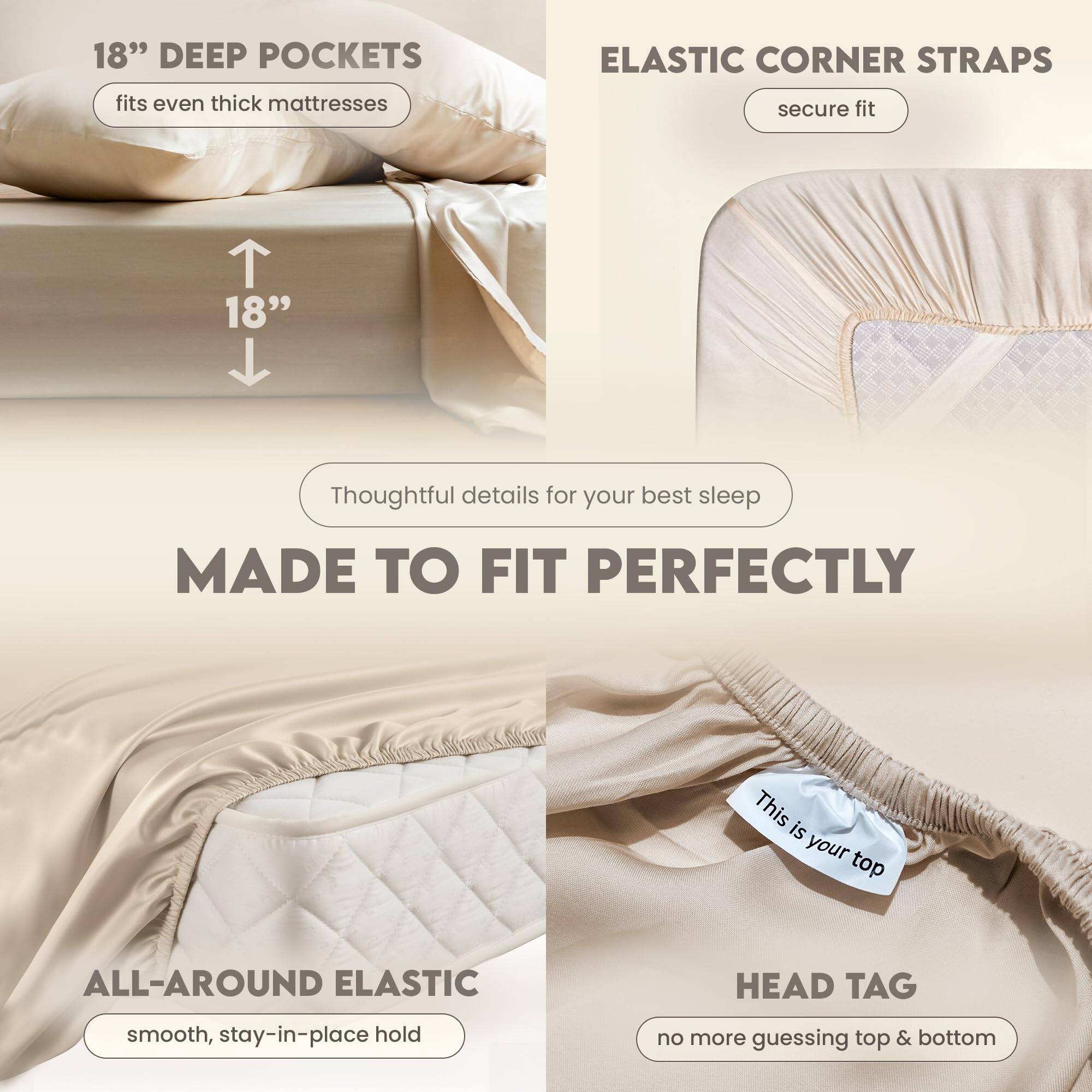 18" DEEP POCKETS  
fits even thick mattresses  

ELASTIC CORNER STRAPS  
secure fit  

Thoughtful details for your best sleep  

MADE TO FIT PERFECTLY  

ALL-AROUND ELASTIC  
smooth, stay-in-place hold  

HEAD TAG  
no more guessing top & bottom  

This is your top