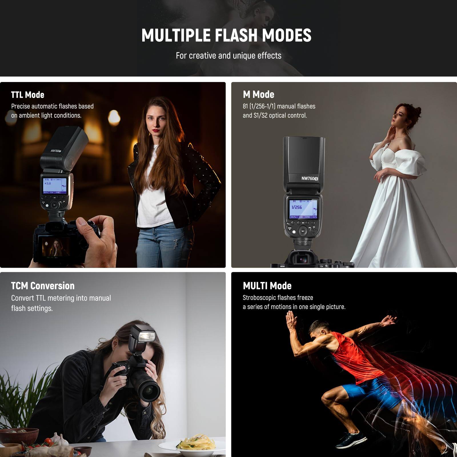 MULTIPLE FLASH MODES  
For creative and unique effects

- TTL Mode  
  Precise automatic flashes based on ambient light conditions.

- M Mode  
  B1 (1/256-1/1) manual flashes and S1/S2 optical control.

- TCM Conversion  
  Convert TTL metering into manual flash settings.

- MULTI Mode  
  Stroboscopic flashes freeze a series of motions in one single picture.