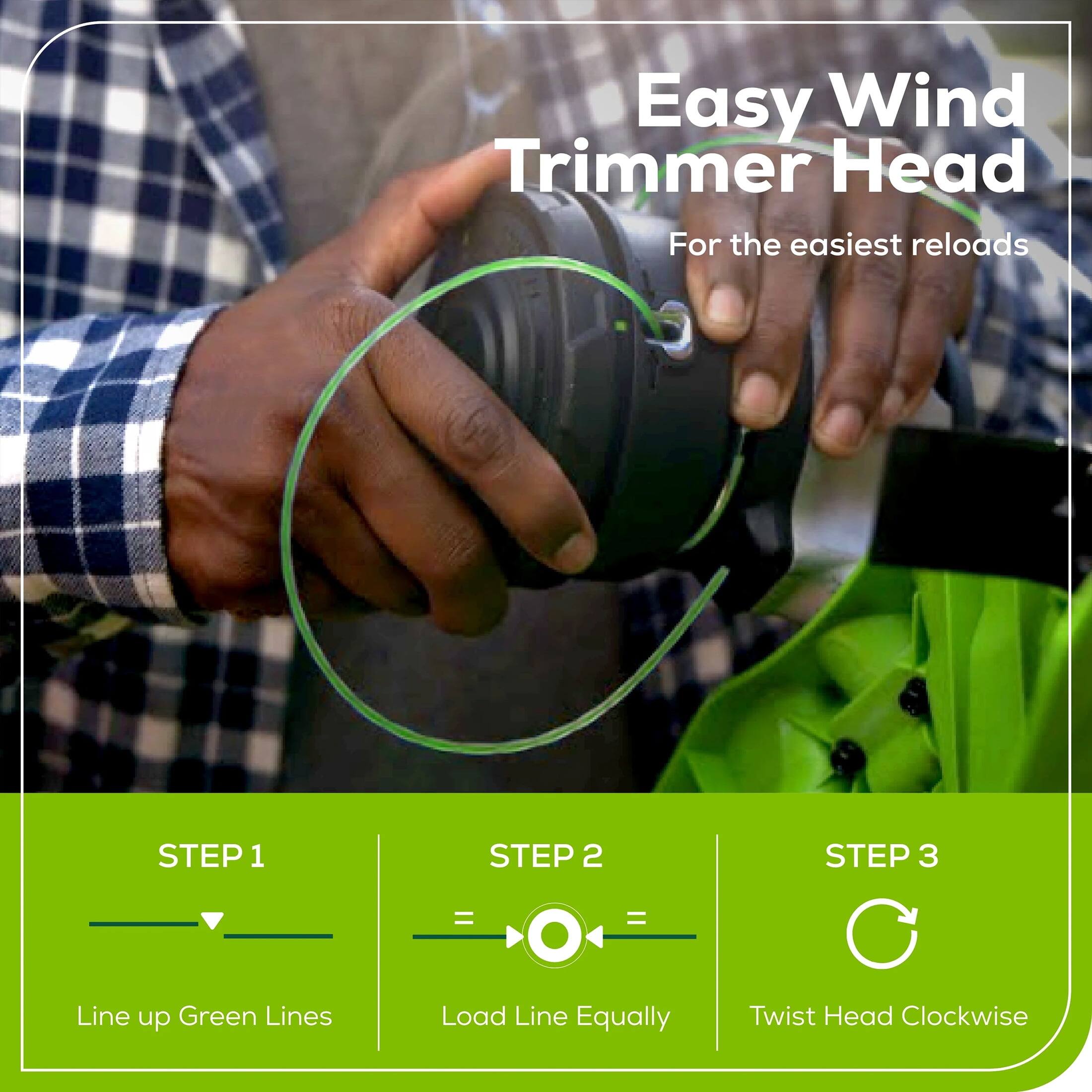 Easy Wind Trimmer Head  
For the easiest reloads  

STEP 1  
Line up Green Lines  

STEP 2  
Load Line Equally  

STEP 3  
Twist Head Clockwise