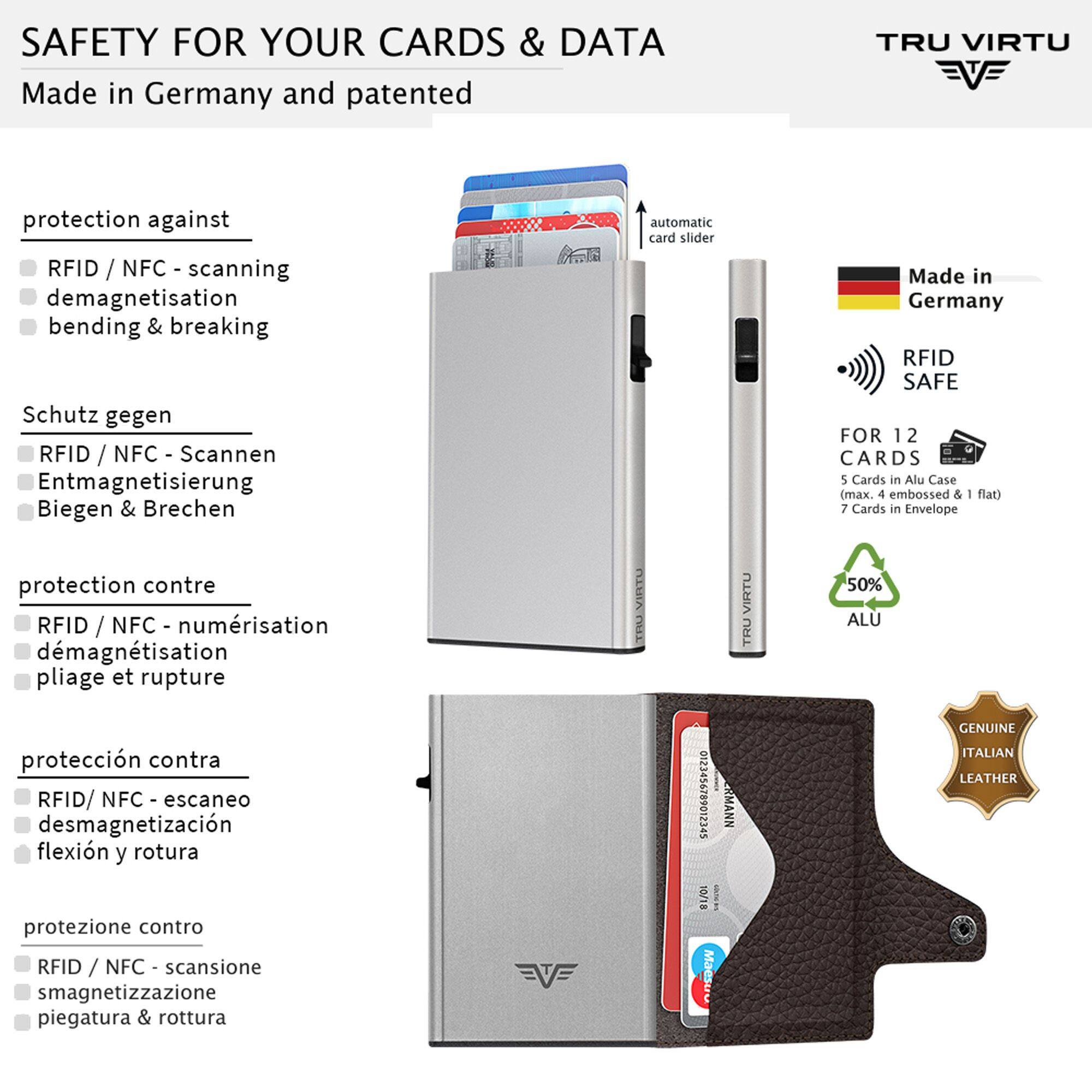 SAFETY FOR YOUR CARDS & DATA  
Made in Germany and patented

TRU VIRTU

protection against  
RFID / NFC - scanning  
demagnetisation  
bending & breaking

Schutz gegen  
RFID / NFC - Scannen  
Entmagnetisierung  
Biegen & Brechen

protection contre  
RFID / NFC - numérisation  
démagnétisation  
pliage et rupture

protección contra  
RFID/ NFC - escaneo  
desmagnetización  
flexión y rotura

protezione contro  
RFID / NFC - scansione  
smagnetizzazione  
piegatura & rottura

automatic card slider

Made in Germany RFID SAFE  
FOR 12 CARDS  
5 Cards in Alu Case (max. 4 embossed & flat)  
7 Cards in Envelope  
50% ALU  
GENUINE ITALIAN LEATHER