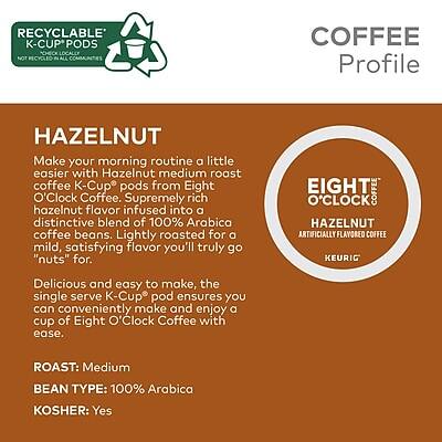 **RECYCLABLE K-CUP PODS**  
*Check locally for recycling*

**COFFEE Profile**

**HAZELNUT**  
Make your morning routine a little easier with Hazelnut medium roast coffee K-Cup pods from Eight O'Clock Coffee. Supremely rich hazelnut flavor infused into a distinctive blend of 100% Arabica coffee beans. Lightly roasted for a mild, satisfying flavor you'll truly go "nuts" for.

Delicious and easy to make, the single serve K-Cup pod ensures you can conveniently make and enjoy a cup of Eight O'Clock Coffee with ease.

**ROAST:** Medium  
**BEAN TYPE:** 100% Arabica  
**KOSHER:** Yes

**EIGHT O'CLOCK HAZELNUT**  
ARTIFICIALLY FLAVORED COFFEE  
KEURIG