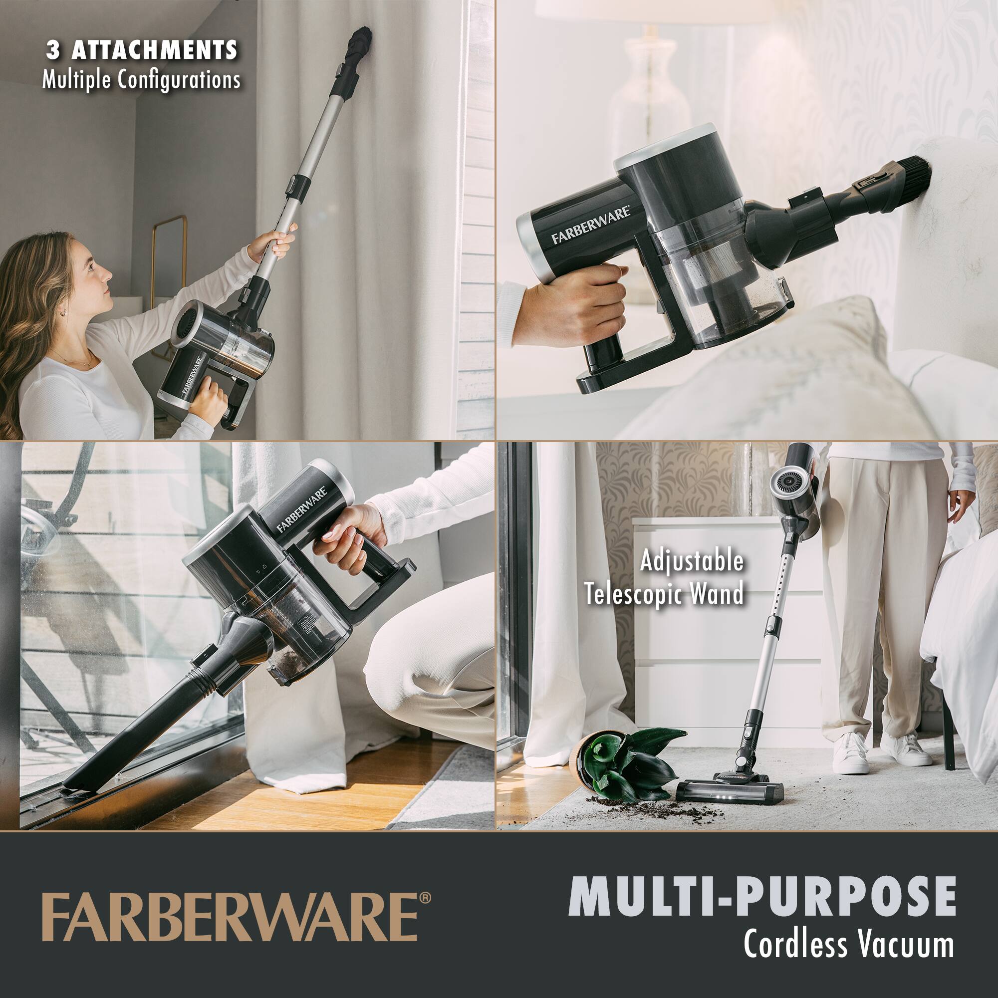 3 ATTACHMENTS  
Multiple Configurations  

Adjustable Telescopic Wand  

MULTI-PURPOSE  
Cordless Vacuum  

FARBERWARE®