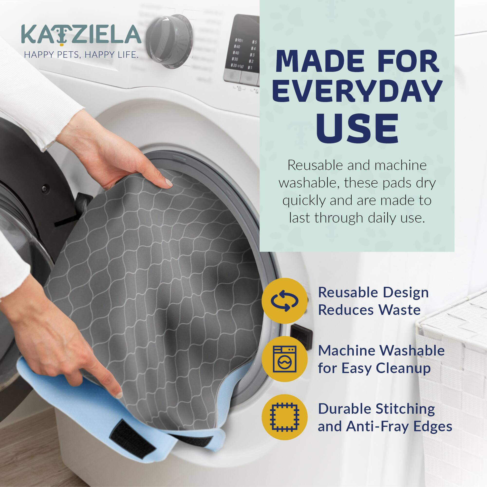 KATZIELA  
HAPPY PETS, HAPPY LIFE.

MADE FOR EVERYDAY USE

Reusable and machine washable, these pads dry quickly and are made to last through daily use.

- Reusable Design Reduces Waste
- Machine Washable for Easy Cleanup
- Durable Stitching and Anti-Fray Edges