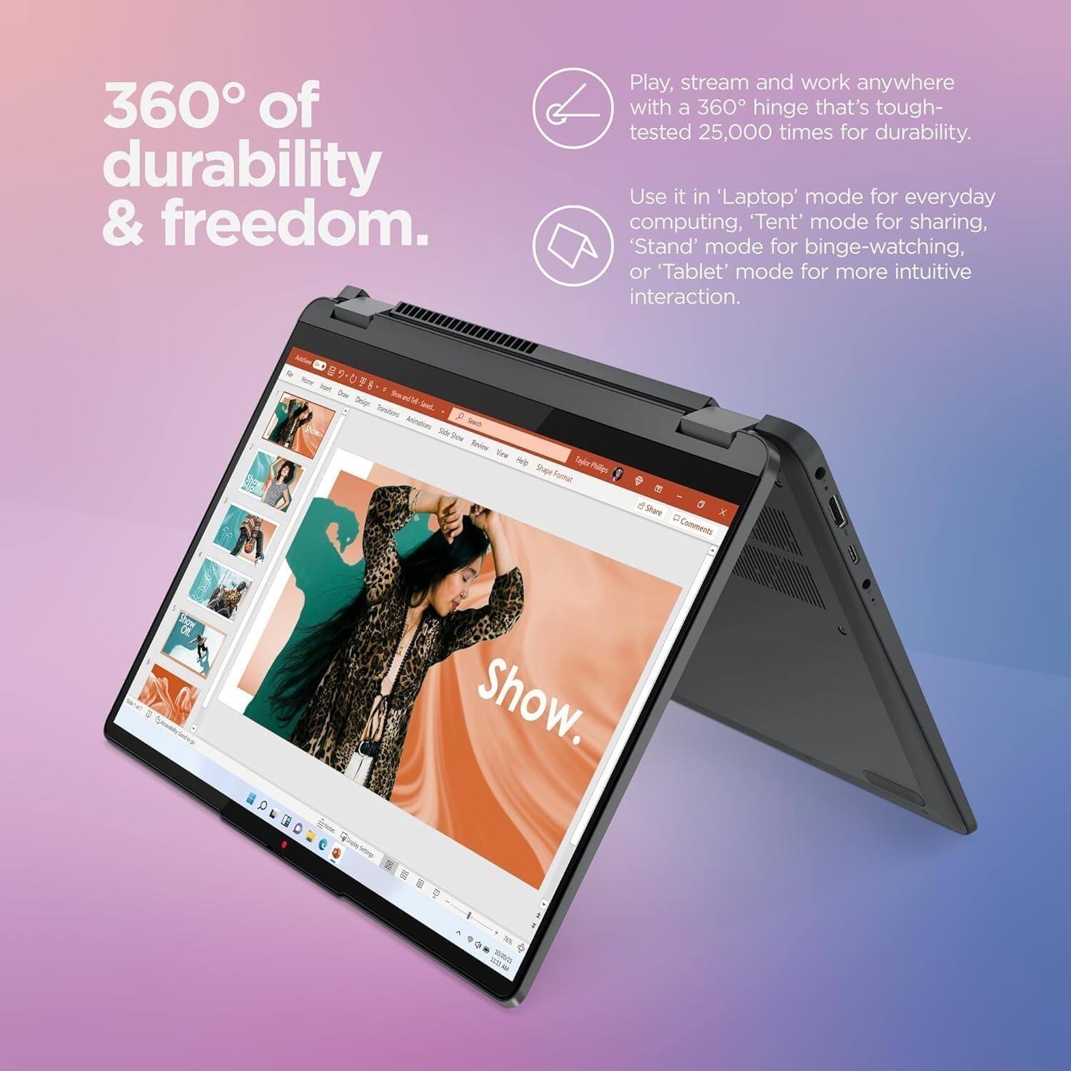 360° of durability & freedom.

Play, stream and work anywhere with a 360° hinge that's tough-tested 25,000 times for durability.

Use it in 'Laptop' mode for everyday computing, 'Tent' mode for sharing, 'Stand' mode for binge-watching, or 'Tablet' mode for more intuitive interaction.