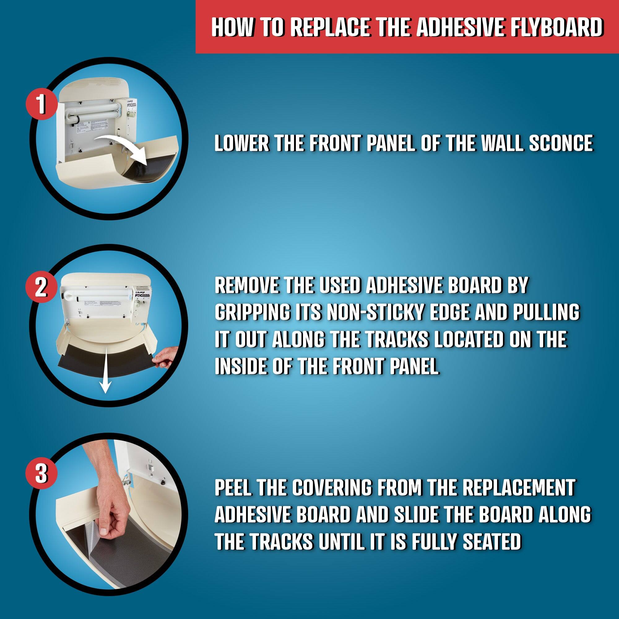 HOW TO REPLACE THE ADHESIVE FLYBOARD

1. LOWER THE FRONT PANEL OF THE WALL SCONCE

2. REMOVE THE USED ADHESIVE BOARD BY GRIPPING ITS NON-STICKY EDGE AND PULLING IT OUT ALONG THE TRACKS LOCATED ON THE INSIDE OF THE FRONT PANEL

3. PEEL THE COVERING FROM THE REPLACEMENT ADHESIVE BOARD AND SLIDE THE BOARD ALONG THE TRACKS UNTIL IT IS FULLY SEATED