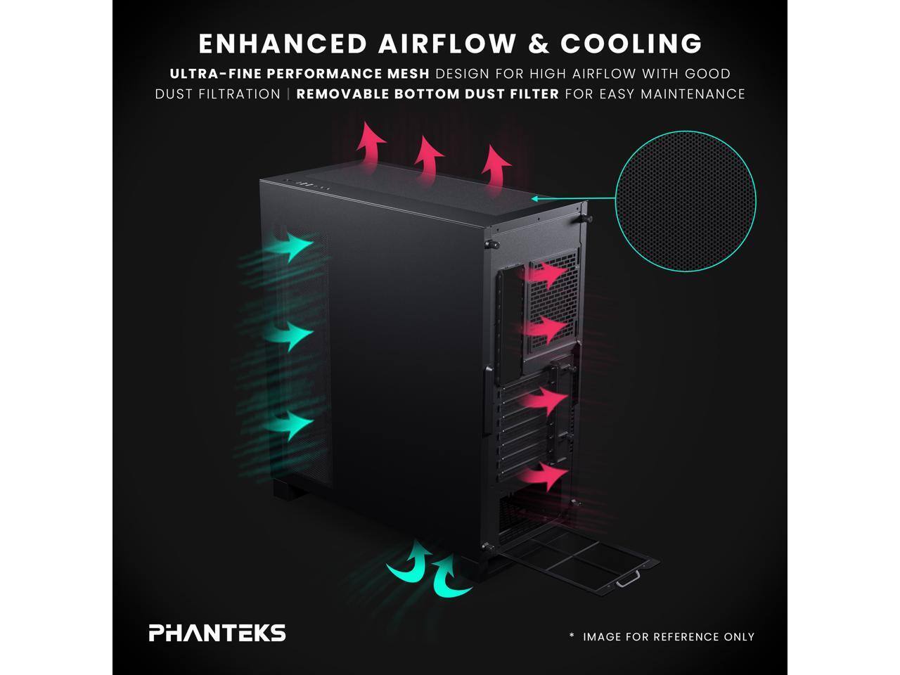 ENHANCED AIRFLOW & COOLING  
ULTRA-FINE PERFORMANCE MESH DESIGN FOR HIGH AIRFLOW WITH GOOD DUST FILTRATION  
REMOVABLE BOTTOM DUST FILTER FOR EASY MAINTENANCE  
PHANTEKS  
IMAGE FOR REFERENCE ONLY
