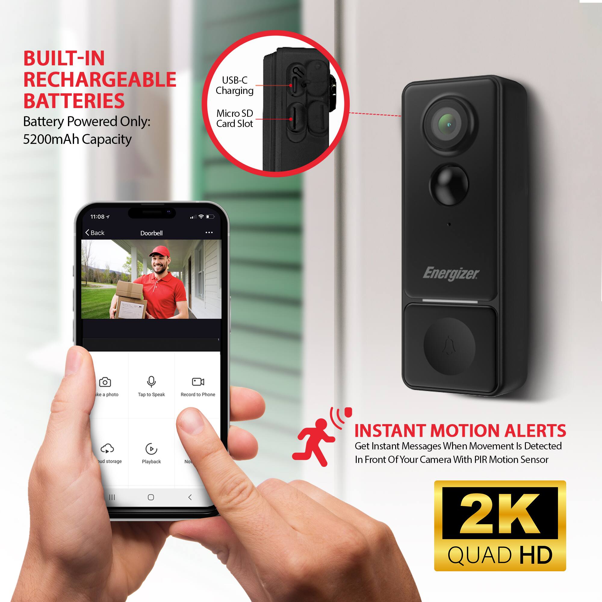 BUILT-IN RECHARGEABLE BATTERIES  
Battery Powered Only: 5200mAh Capacity  

USB-C Charging  
Micro SD Card Slot  

INSTANT MOTION ALERTS  
Get Instant Messages When Movement Is Detected In Front Of Your Camera With PIR Motion Sensor  

2K QUAD HD