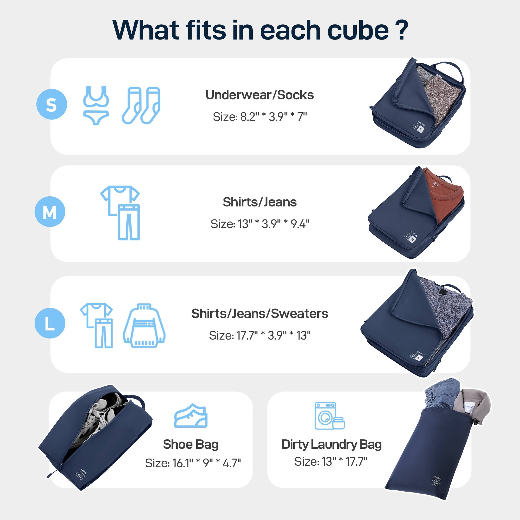 What fits in each cube? 
S Underwear/Socks . Size: 8.2"* 3.9" 7" 
M Shirts/Jeans * Size: 13" 3.9" 9.4" 
L Shirts/Jeans/Sweaters . . Size: 17.7" 3.9" 13" 
Shoe Bag Size: 16.1" 9" 4.7" 
Dirty Laundry Bag + Size: 13" 17.7"
