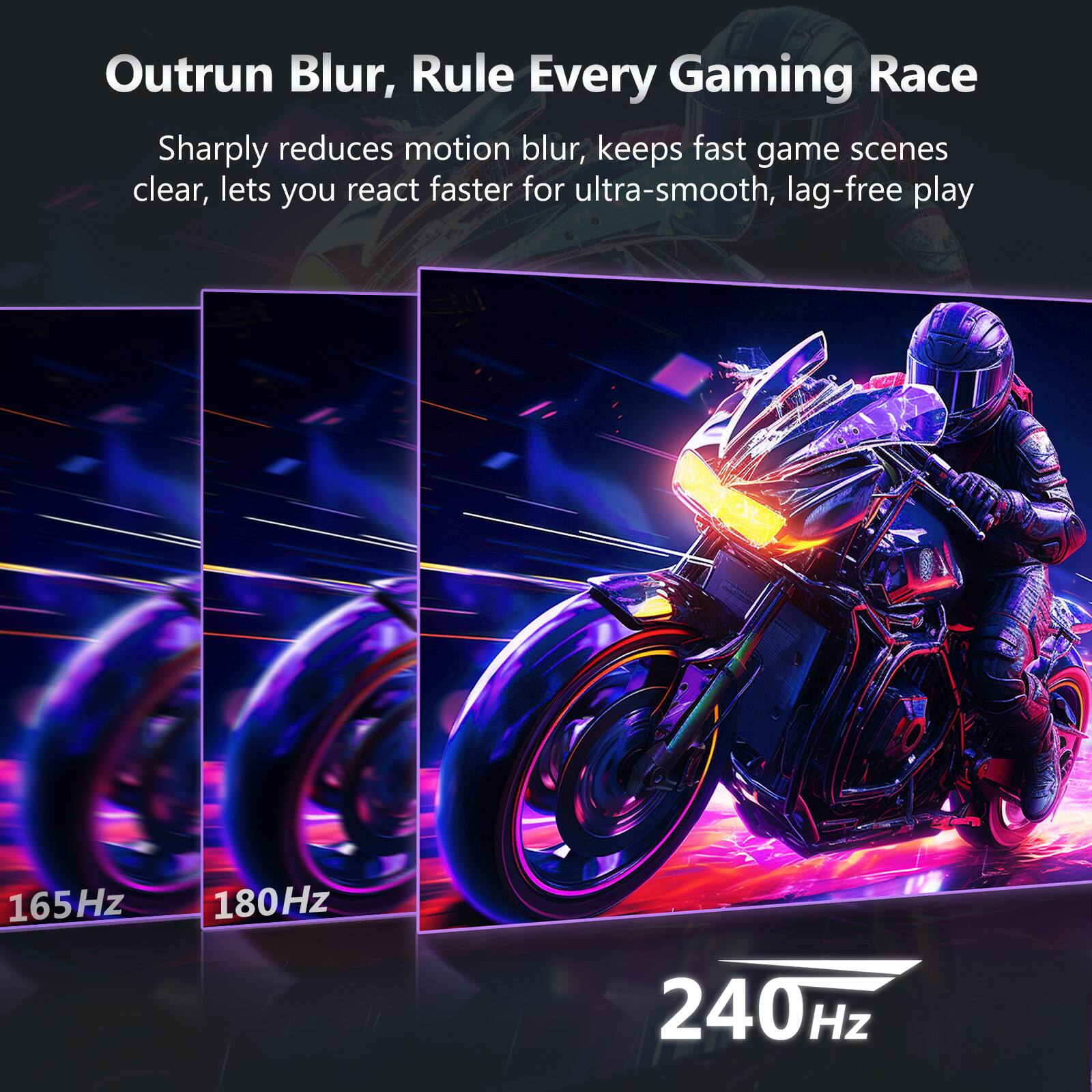 Outrun Blur, Rule Every Gaming Race

Sharply reduces motion blur, keeps fast game scenes clear, lets you react faster for ultra-smooth, lag-free play

165Hz 180Hz 240Hz