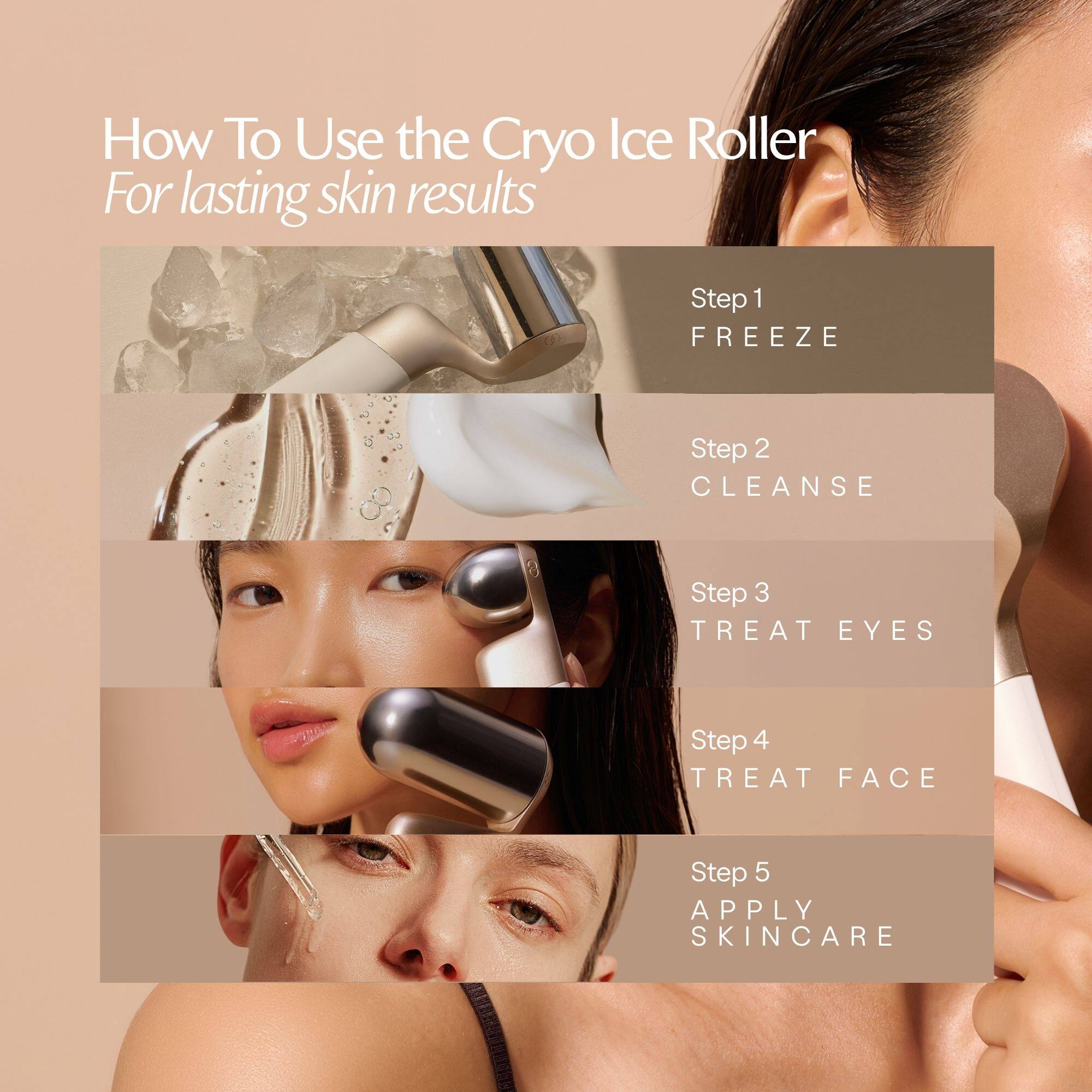 How To Use the Cryo Ice Roller  
For lasting skin results

Step 1  
FREEZE

Step 2  
CLEANSE

Step 3  
TREAT EYES

Step 4  
TREAT FACE

Step 5  
APPLY SKINCARE