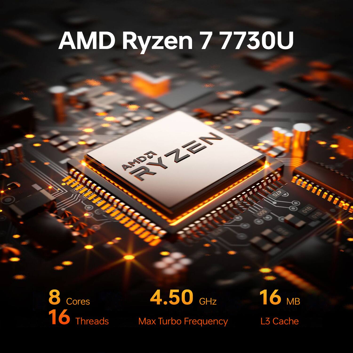 AMD Ryzen 7 7730U  
AMD Ryzen 47S  
500.018 018  
8 Cores  
4.50 GHz  
16 Threads  
Max Turbo Frequency  
16 MB L3 Cache
