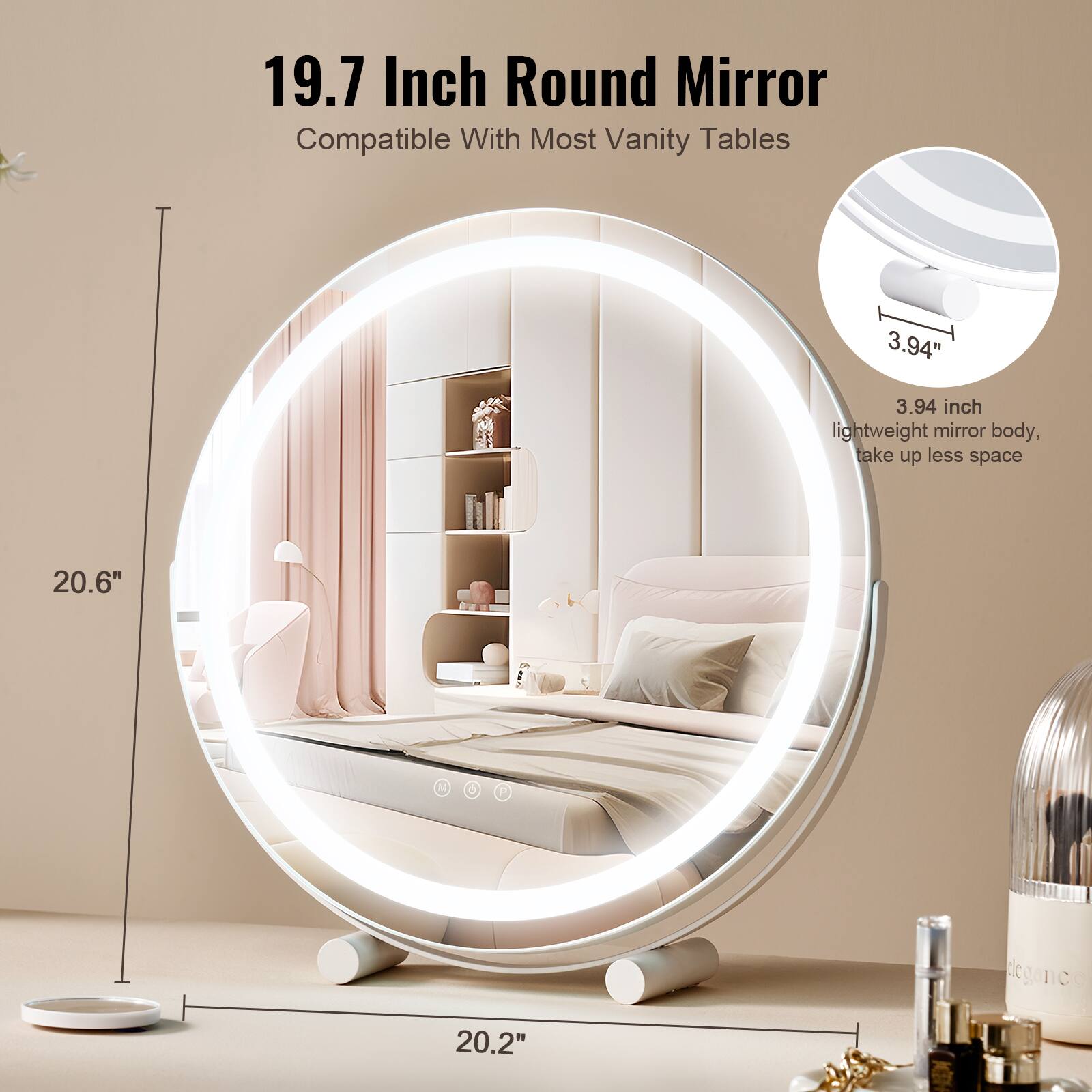 19.7 Inch Round Mirror  
Compatible With Most Vanity Tables  

3.94 inch lightweight mirror body, take up less space  

20.6"  
20.2"