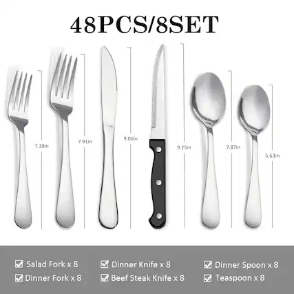 48PCS/8SET
7.28in Salad Fork x 8
7.91in Dinner Fork x 8
9.06in Dinner Knife x 8
9.25in Beef Steak Knife x 8
7.87in Dinner Spoon x 8
5.63in Teaspoon x 8