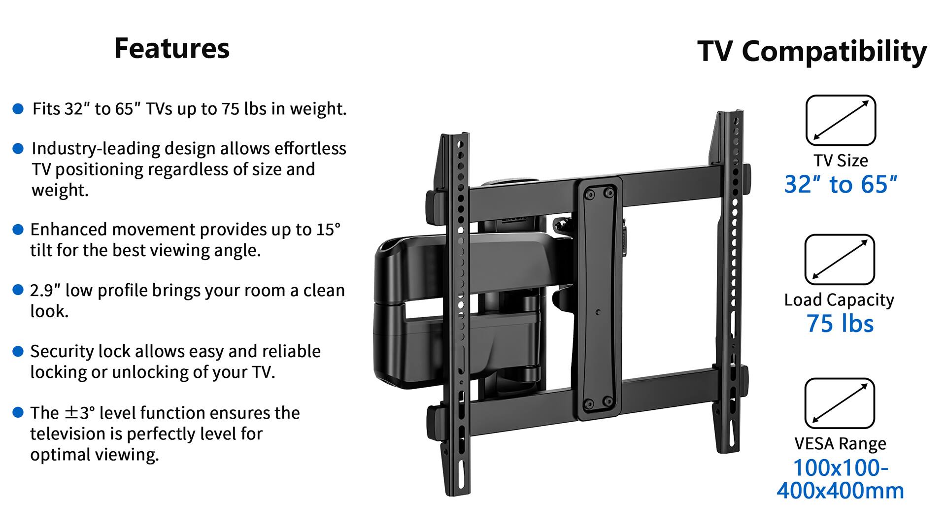 Features:
- TV Compatibility: Fits 32" to 65" TVs up to 75 lbs in weight.
- Industry-leading design allows effortless TV positioning regardless of size and weight.
- TV Size: 32" to 65"
- Enhanced movement provides up to 15 tilt for the best viewing angle.
- 2.9" low profile brings your room a clean look.
- Security lock allows easy and reliable locking or unlocking of your TV.
- Load Capacity: 75 lbs
- The 3 level function ensures the television is perfectly level for optimal viewing.
- VESA Range: 100x100- 400x400mm