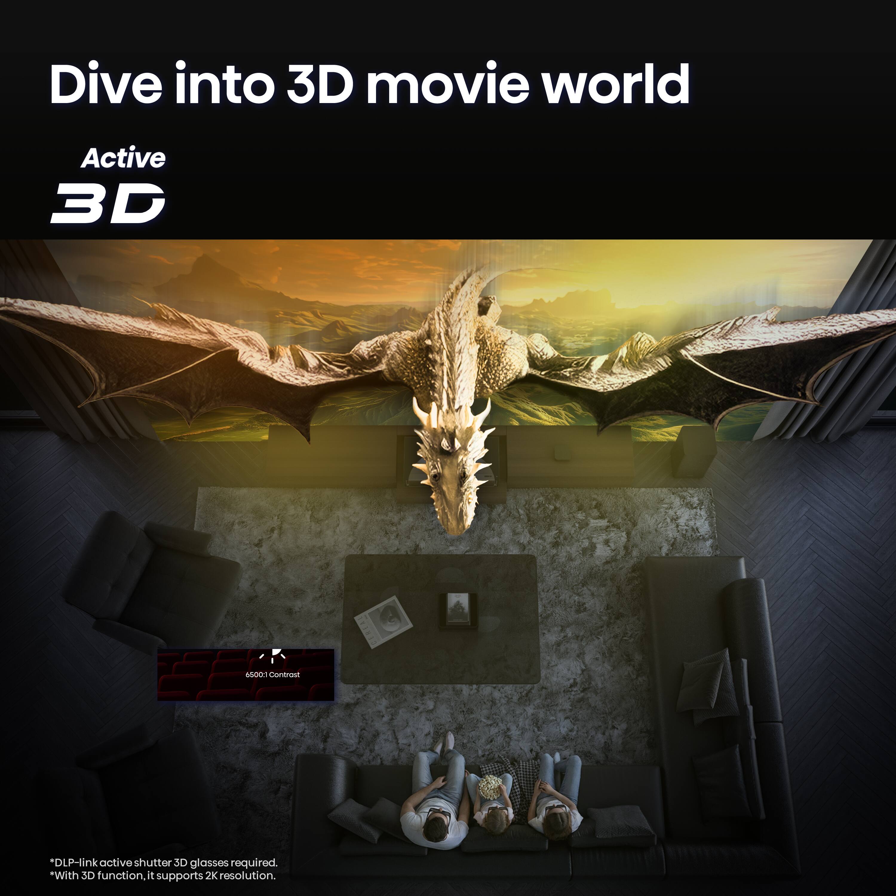 Dive into 3D movie world

Active 3D

6500:1 Contrast

*DLP-link active shutter 3D glasses required. *With 3D function, it supports 2K resolution.