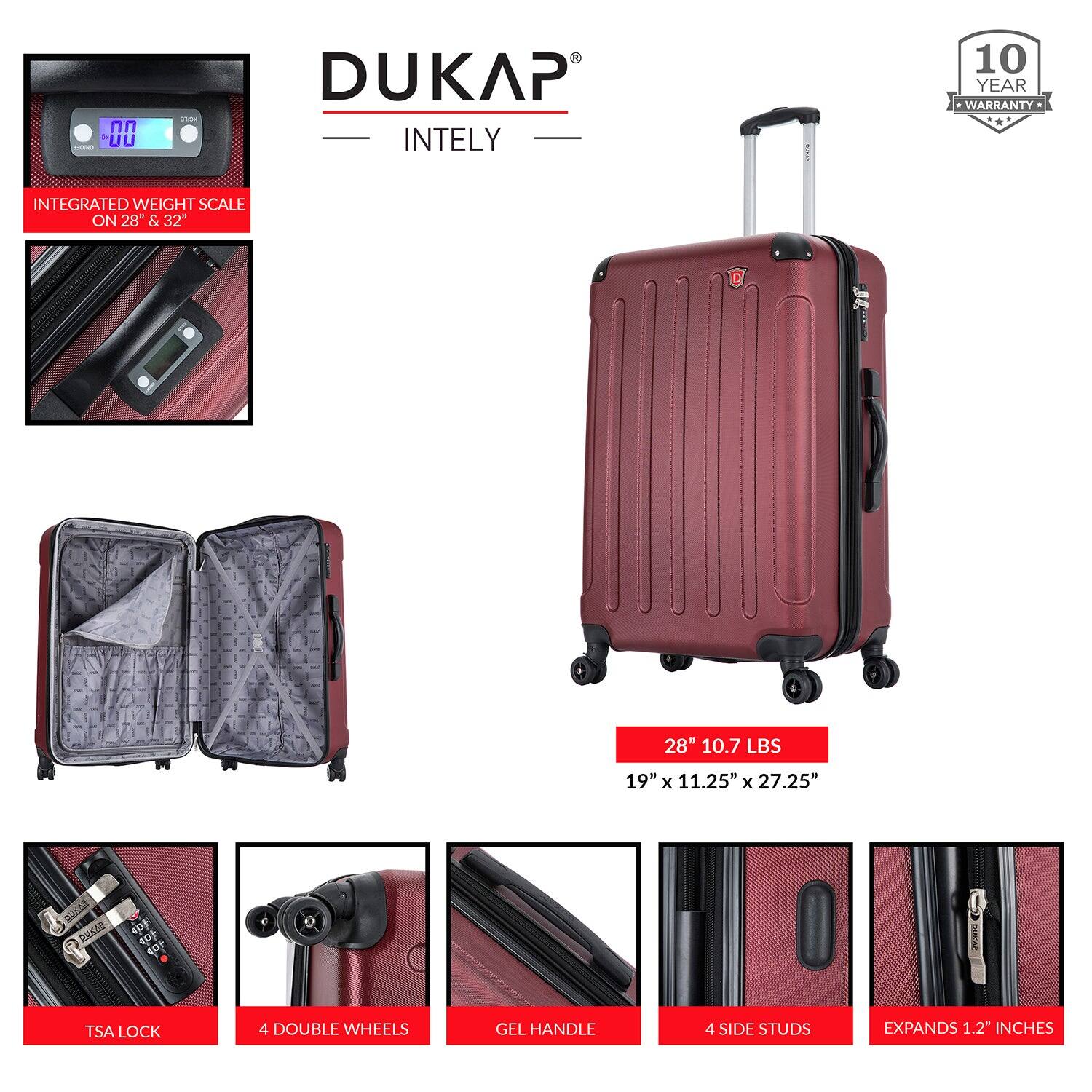 DUKAP  
INTELY  

10 YEAR WARRANTY  

INTEGRATED WEIGHT SCALE ON 28" & 32"  

28" 10.7 LBS  
19" x 11.25" x 27.25"  

TSA LOCK  
4 DOUBLE WHEELS  
GEL HANDLE  
4 SIDE STUDS  
EXPANDS 1.2" INCHES