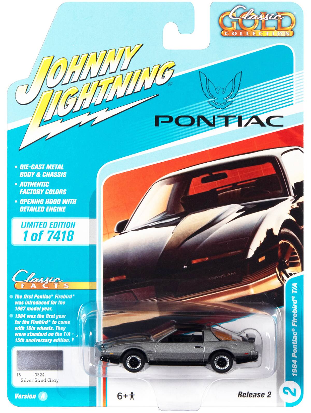 GOLD COLLECTION  
JOHNNY LIGHTNING PONTIAC  
DIE-CAST METAL BODY & CHASSIS  
AUTHENTIC FACTORY COLORS  
OPENING HOOD WITH DETAILED ENGINE  
LIMITED EDITION 1 of 7418  

Classic FACTS  
The first Pontiac Firebird was introduced for the 1967 model year.  
1984 was the first year for the Firebird to come with 16in wheels. They were standard on the T/A 15th anniversary edition.  

15 3524 Silver Sand Gray  
Version A  
6+  
Release 2