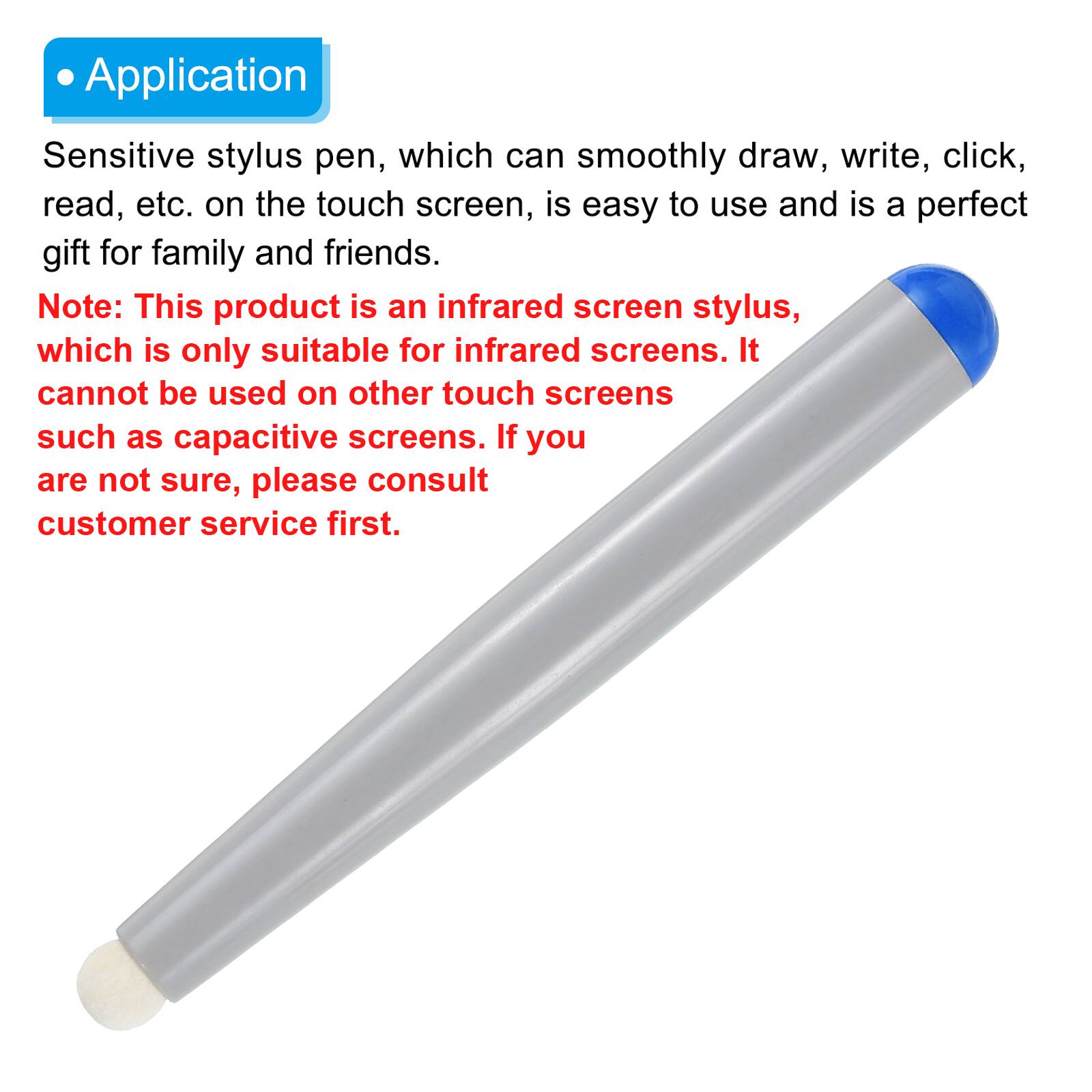 Application

Sensitive stylus pen, which can smoothly draw, write, click, read, etc. on the touch screen, is easy to use and is a perfect gift for family and friends.

Note: This product is an infrared screen stylus, which is only suitable for infrared screens. It cannot be used on other touch screens such as capacitive screens. If you are not sure, please consult customer service first.