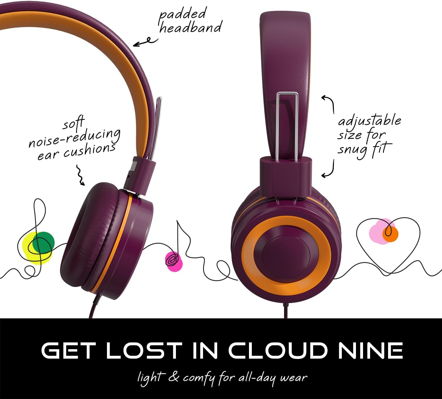 padded headband  
soft noise-reducing ear cushions  
adjustable size for snug fit  

GET LOST IN CLOUD NINE  
light & comfy for all-day wear