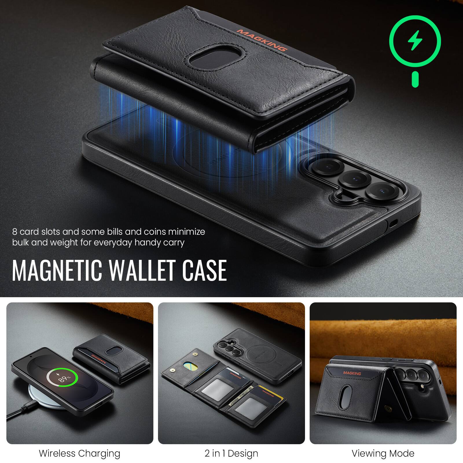 8 card slots and some bills and coins minimize bulk and weight for everyday handy carry

MAGNETIC WALLET CASE

Wireless Charging

2 in 1 Design

Viewing Mode