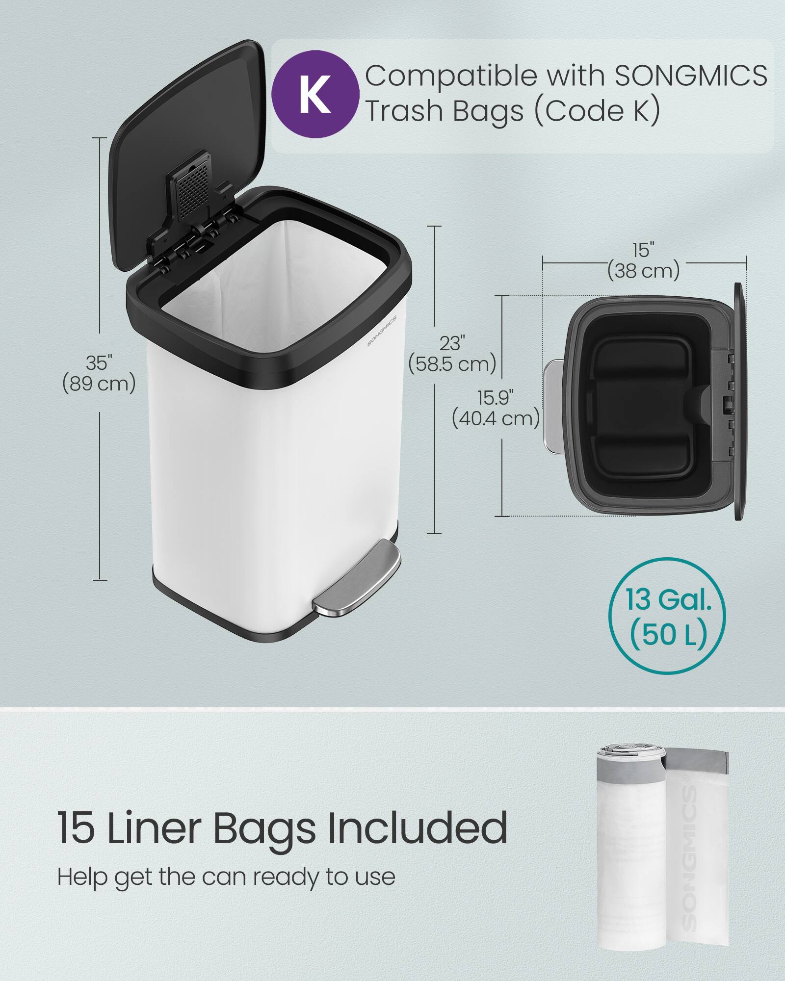 Compatible with SONGMICS Trash Bags (Code K)  
15" (38 cm) 35" (89 cm) 23" (58.5 cm) 15.9" (40.4 cm) 13 Gal. (50 L)  
15 Liner Bags Included  
Help get the can ready to use