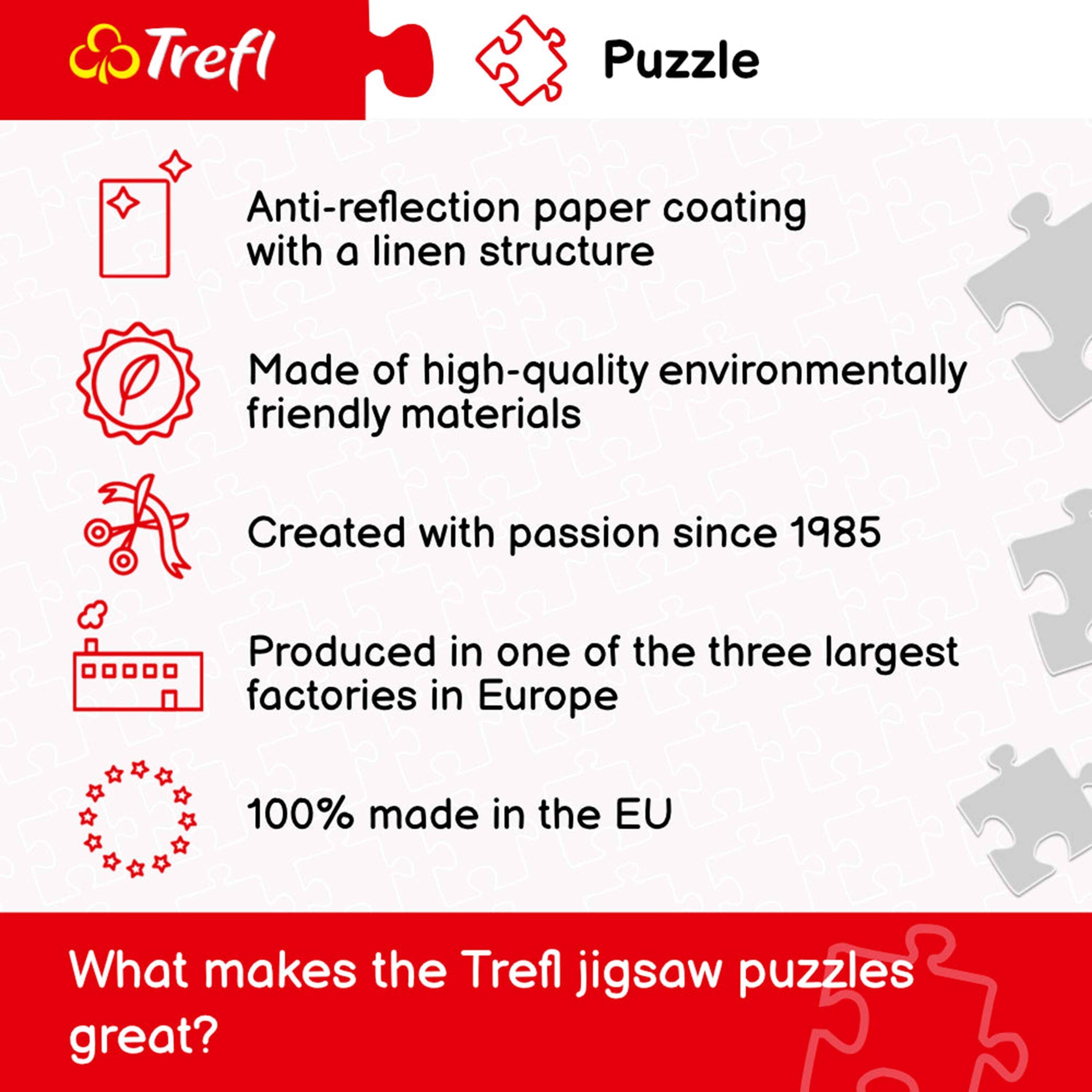 Trefl Puzzle

Anti-reflection paper coating with a linen structure

Made of high-quality environmentally friendly materials

Created with passion since 1985

Produced in one of the three largest factories in Europe

100% made in the EU

What makes the Trefl jigsaw puzzles great?