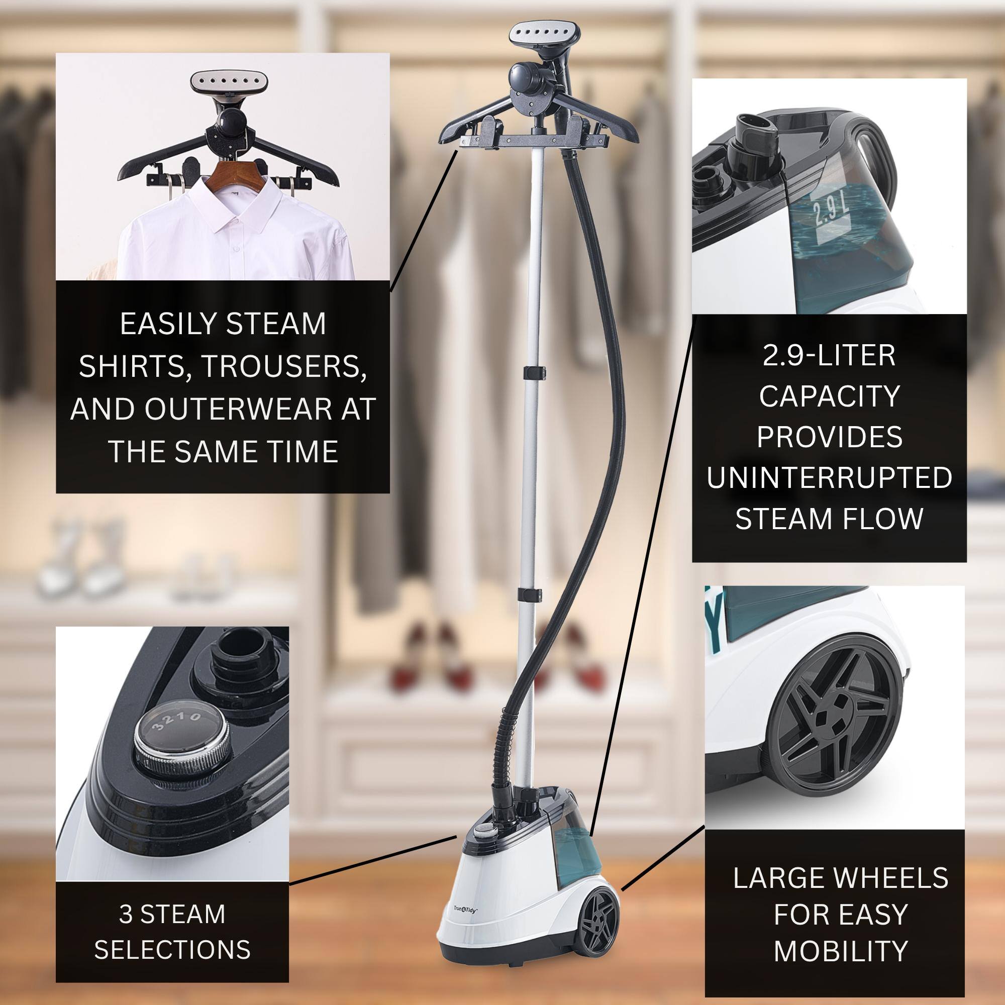 2.9L EASILY STEAM SHIRTS, TROUSERS, AND OUTERWEAR AT THE SAME TIME
2.9-LITER CAPACITY PROVIDES UNINTERRUPTED STEAM FLOW
3 STEAM SELECTIONS
LARGE WHEELS FOR EASY MOBILITY