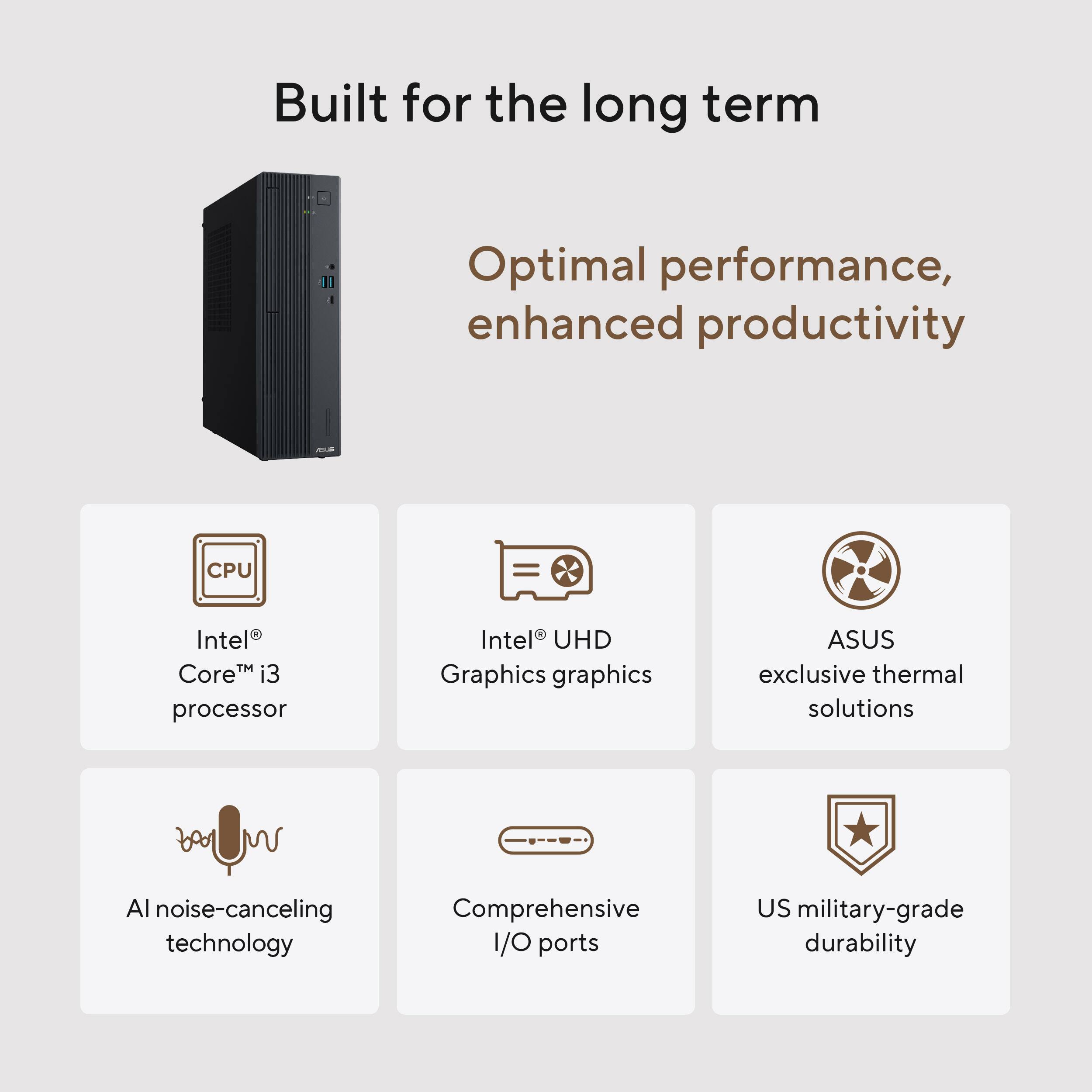 Built for the long term

Optimal performance, enhanced productivity

- CPU: Intel® Core™ i3 processor
- Graphics: Intel® UHD graphics
- Thermal: ASUS exclusive thermal solutions
- AI noise-canceling technology
- I/O: Comprehensive I/O ports
- Durability: US military-grade durability