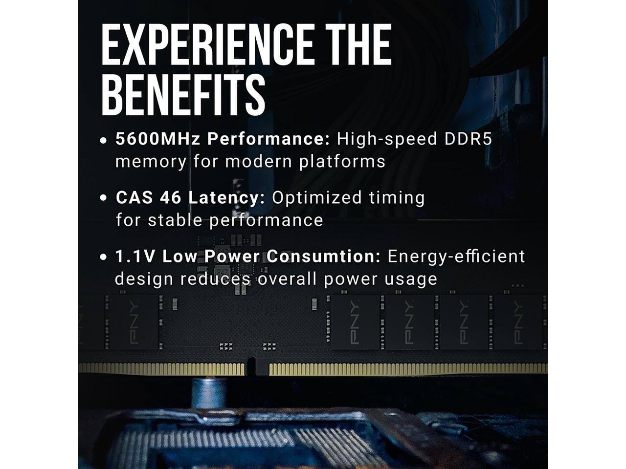 EXPERIENCE THE BENEFITS

- 5600MHz Performance: High-speed DDR5 memory for modern platforms
- CAS 46 Latency: Optimized timing for stable performance
- 1.1V Low Power Consumption: Energy-efficient design reduces overall power usage