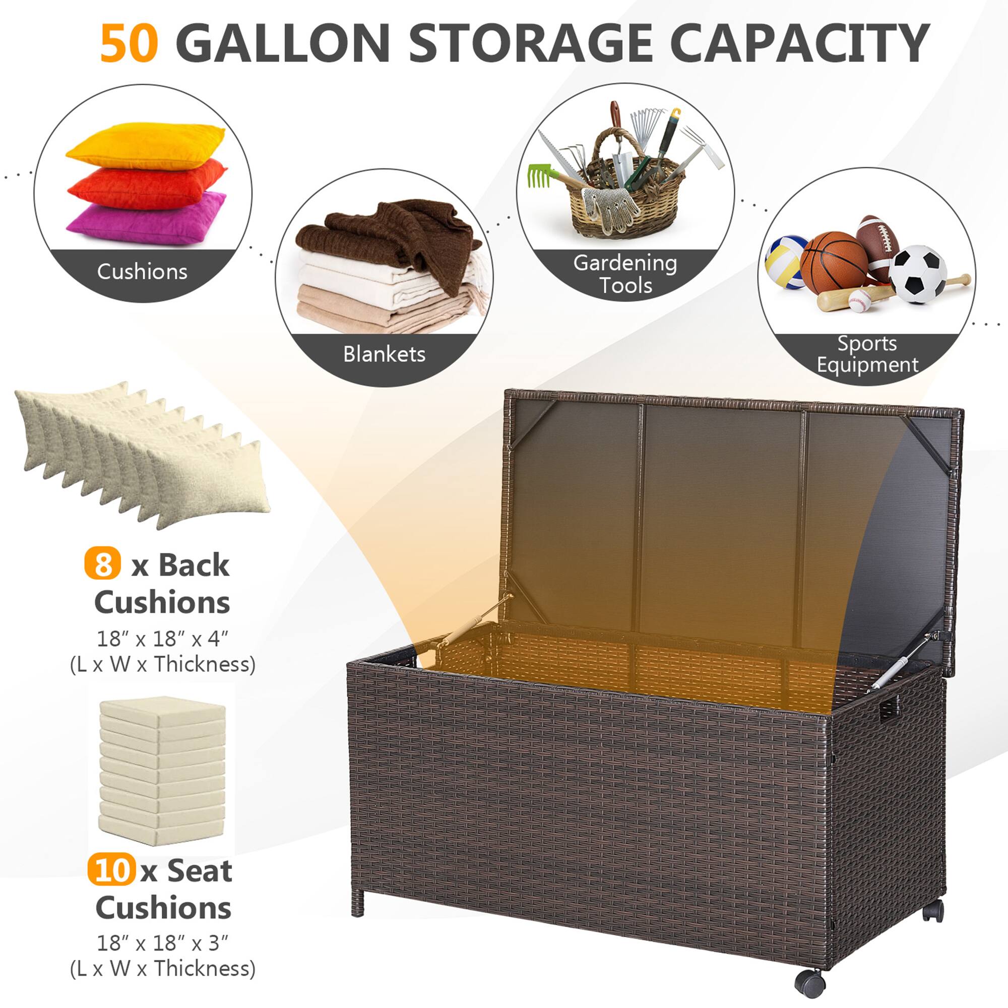 50 GALLON STORAGE CAPACITY

- Cushions
- Gardening Tools
- Blankets
- Sports Equipment

8 x Back Cushions  
18" x 18" x 4" (L x W x Thickness)

10 x Seat Cushions  
18" x 18" x 3" (L x W x Thickness)