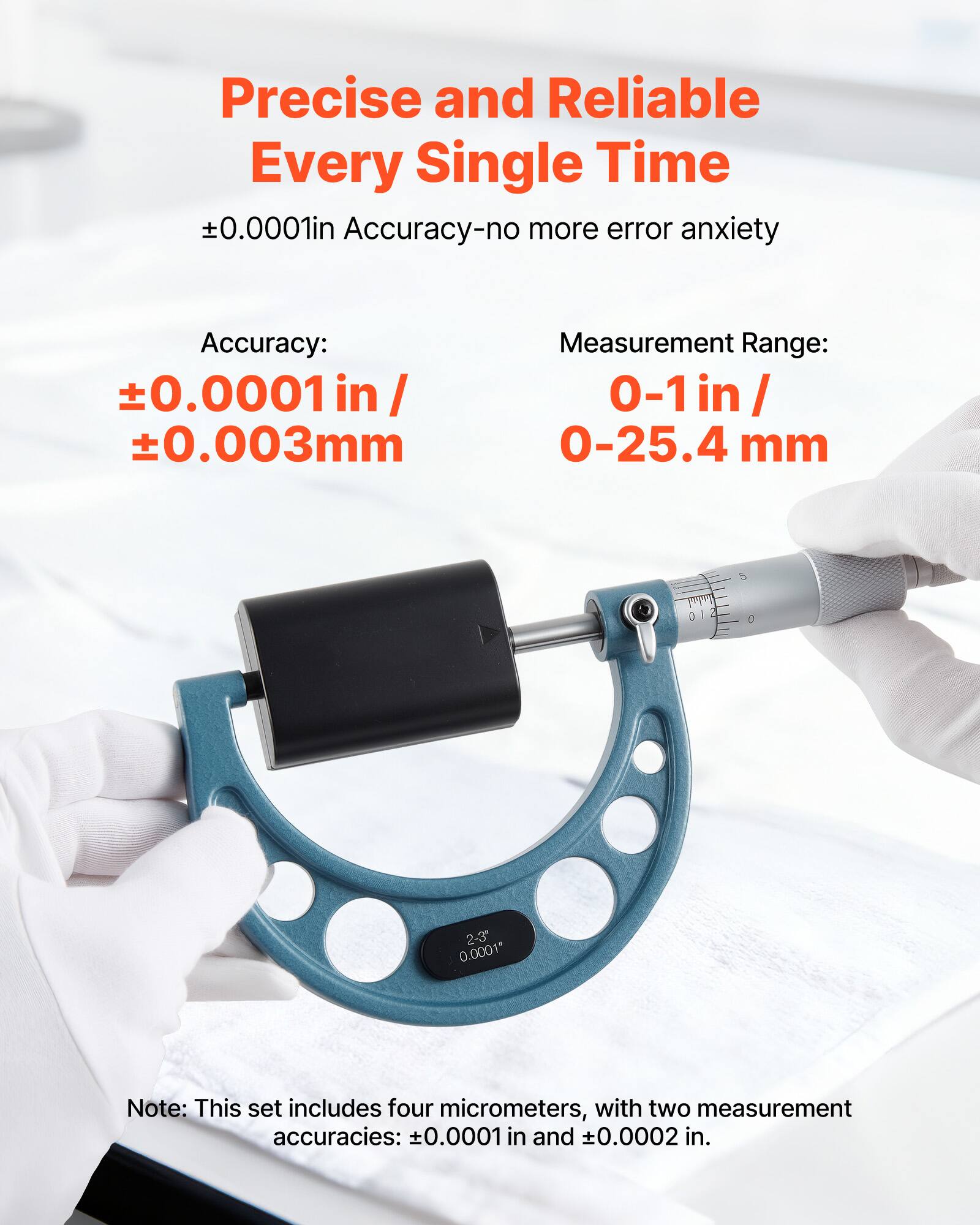 Precise and Reliable Every Single Time  
±0.0001in Accuracy-no more error anxiety  

Accuracy:  
±0.0001in / ±0.003mm  

Measurement Range:  
0-1 in / 0-25.4 mm  

Note: This set includes four micrometers, with two measurement accuracies: ±0.0001 in and ±0.0002 in.