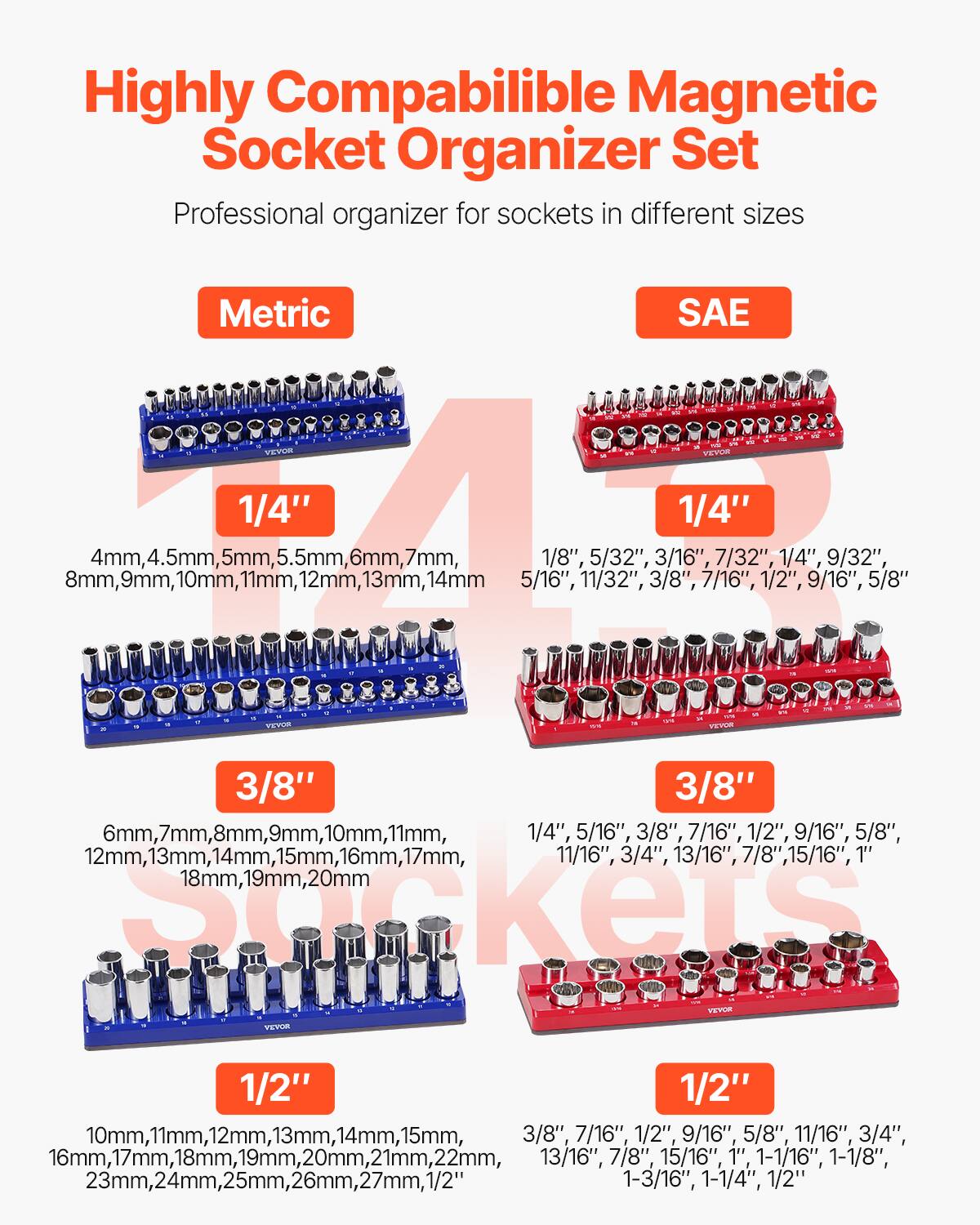 Highly Compatible Magnetic Socket Organizer Set  
Professional organizer for sockets in different sizes  

**Metric**  
- 1/4"  
  4mm, 4.5mm, 5mm, 5.5mm, 6mm, 7mm, 8mm, 9mm, 10mm, 11mm, 12mm, 13mm, 14mm  
- 3/8"  
  6mm, 7mm, 8mm, 9mm, 10mm, 11mm, 12mm, 13mm, 14mm, 15mm, 16mm, 17mm, 18mm, 19mm, 20mm  
- 1/2"  
  10mm, 11mm, 12mm, 13mm, 14mm, 15mm, 16mm, 17mm, 18mm, 19mm, 20mm, 21mm, 22mm, 23mm, 24mm, 25mm,