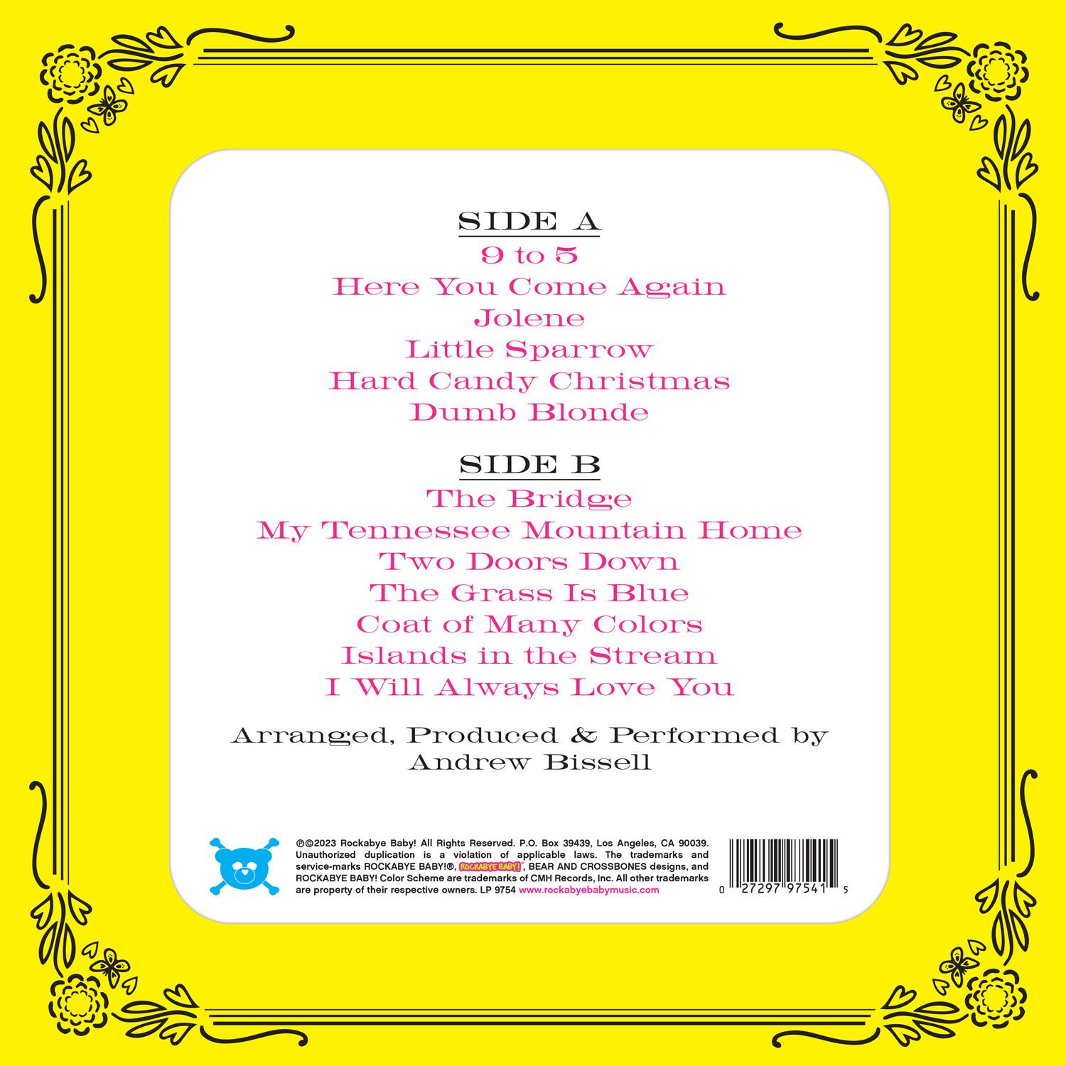 **SIDE A**  
9 to 5  
Here You Come Again  
Jolene  
Little Sparrow  
Hard Candy Christmas  
Dumb Blonde  

**SIDE B**  
The Bridge  
My Tennessee Mountain Home  
Two Doors Down  
The Grass Is Blue  
Coat of Many Colors  
Islands in the Stream  
I Will Always Love You  

Arranged, Produced & Performed by Andrew Bissell  

©2023 Rockabye Baby! All Rights Reserved. P.O. Box 39439, Los Angeles, CA 90039. Unauthorized duplication is a violation of applicable laws. The trademarks and service-marks ROCKABYE BABY! RMT BEAR AND CROSSBONES designs, and ROCKABYE BABY! Color Scheme are trademarks of MCM Records, Inc. All other trademarks are property of their respective owners. LP 9754 www.rockabyebabymusic.com  

0 27297 97541 5