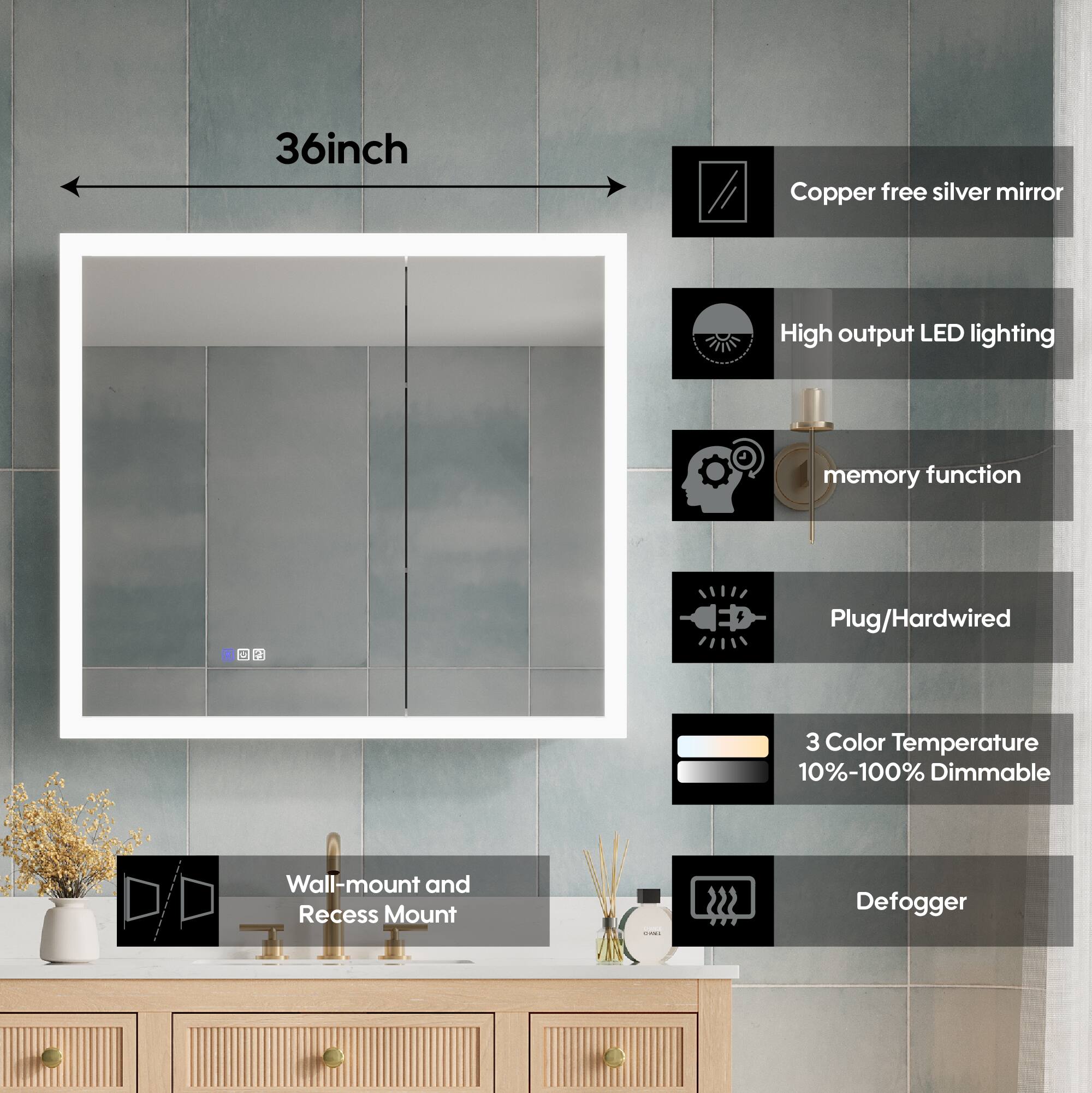 36-inch Copper free silver mirror  
High output LED lighting  
Memory function  
Plug/Hardwired  
3 Color Temperature  
10%-100% Dimmable  
Wall-mount and Recess Mount  
Defogger
