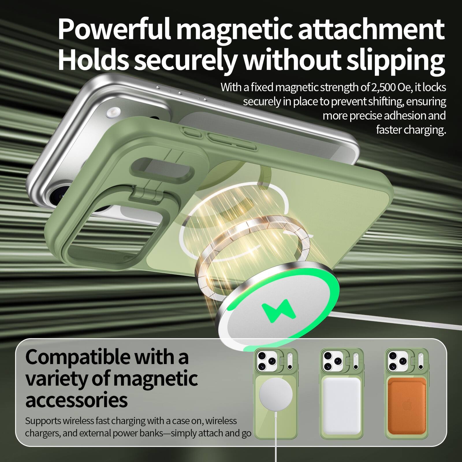 Powerful magnetic attachment  
Holds securely without slipping  
With a fixed magnetic strength of 2,500 Oe, it locks securely in place to prevent shifting, ensuring more precise adhesion and faster charging.  

Compatible with a variety of magnetic accessories  
Supports wireless fast charging with a case on, wireless chargers, and external power banks—simply attach and go