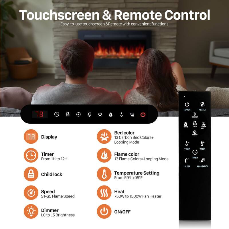Touchscreen & Remote Control  
Easy-to-use touchscreen & Remote with convenient functions  

- Display  
- Timer: From 1H to 12H  
- Child lock  
- Speed: S1-S5 Flame Speed  
- Dimmer: LO to L5 Brightness  

- Bed color: 13 Carbon Bed Colors+ Looping Mode  
- Flame color: 13 Flame Colors+ Looping Mode  
- Temperature Setting: From 59°F to 95°F  
- Heat: 750W to 1500W Fan Heater  
- ON/OFF  

POWER  
HEATER  

TEMP  
TIMER  

SLEEP  
RECREATION  

LOCK  
CARBON  
SPEED  

FLAME  
LOCK  
SPEED