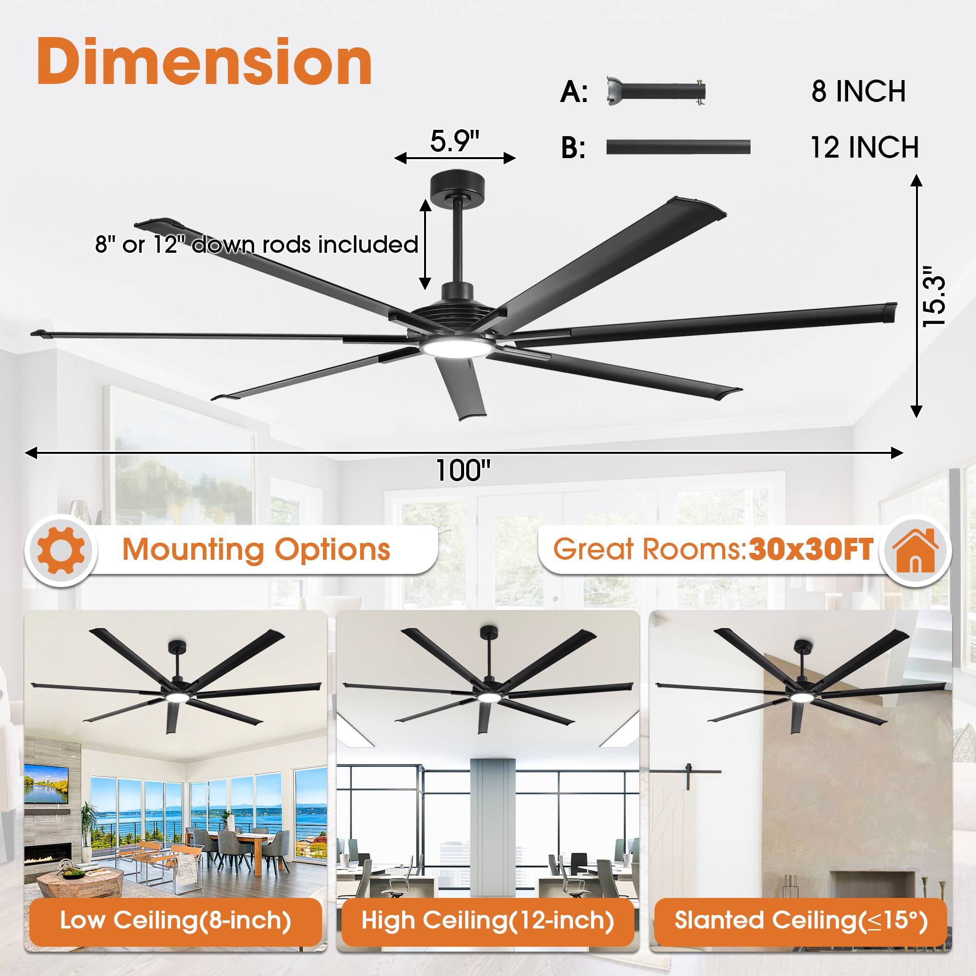 **Dimension**

- A: 8 INCH
- B: 12 INCH

**8" or 12" down rods included**

- 5.9"
- 15.3"
- 100"

**Mounting Options**

- Low Ceiling (8-inch)
- High Ceiling (12-inch)
- Slanted Ceiling (<15°)

**Great Rooms: 30x30FT**