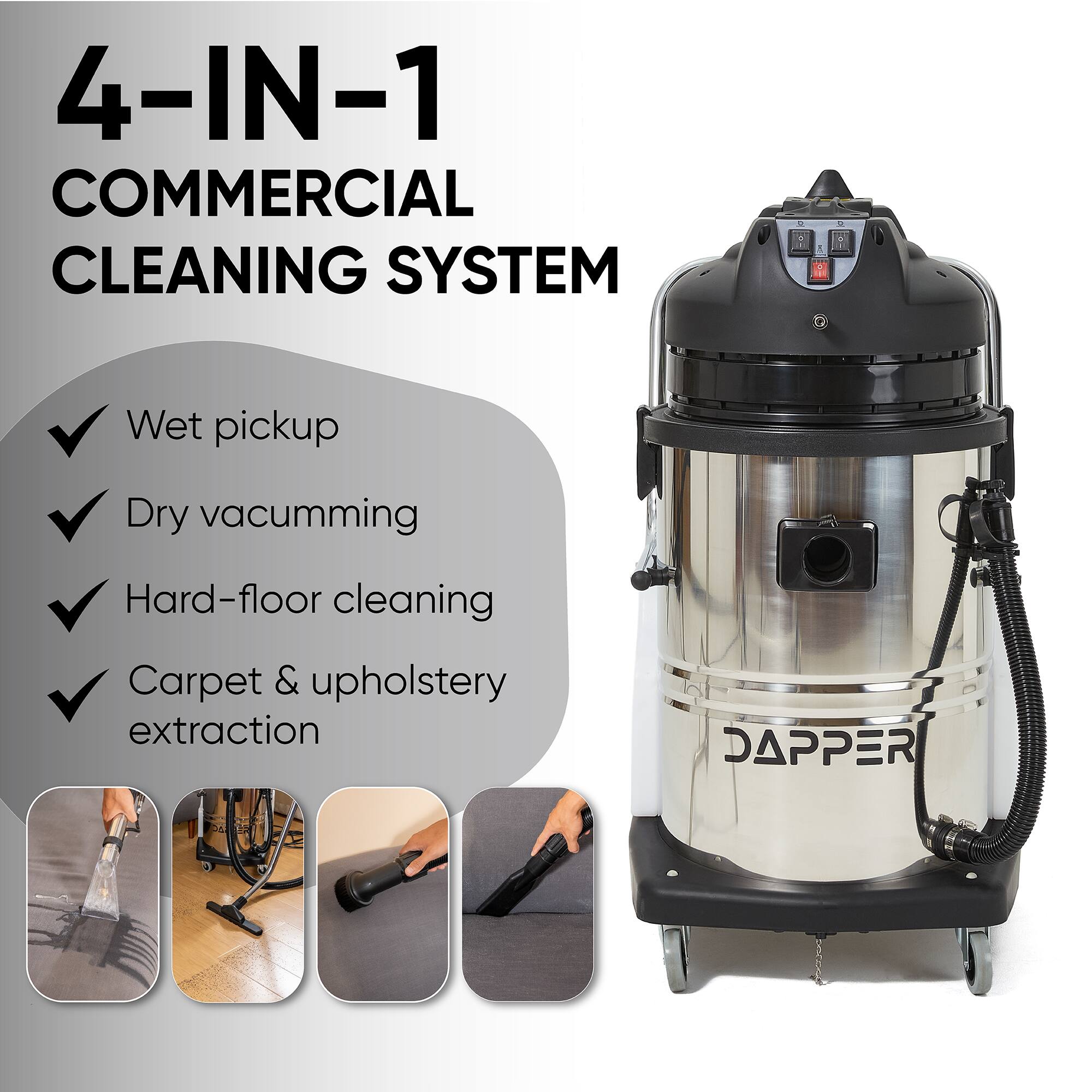 4-IN-1 COMMERCIAL CLEANING SYSTEM

- Wet pickup
- Dry vacuuming
- Hard-floor cleaning
- Carpet & upholstery extraction

DAPPER