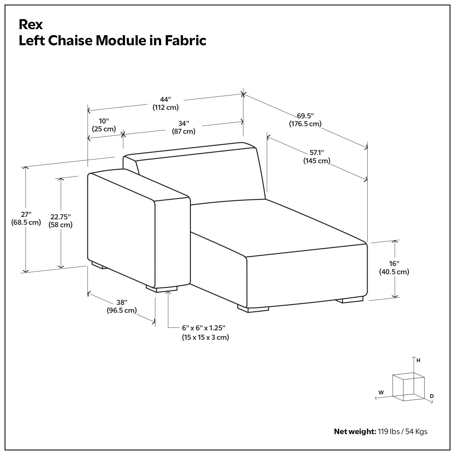Rex Left Chaise Module in Fabric

- Height (H): 69.5" (176.5 cm)
- Width (W): 57.1" (145 cm)
- Depth (D): 44" (112 cm)
- Seat Height: 16" (40.5 cm)
- Seat Depth: 34" (87 cm)
- Arm Height: 27" (68.5 cm)
- Arm Depth: 22.75" (58 cm)
- Back Height: 38" (96.5 cm)
- Base Dimensions: 6" x 6" x 1.25" (15 x 15 x 3 cm)

Net weight: 119 lbs / 54 Kgs