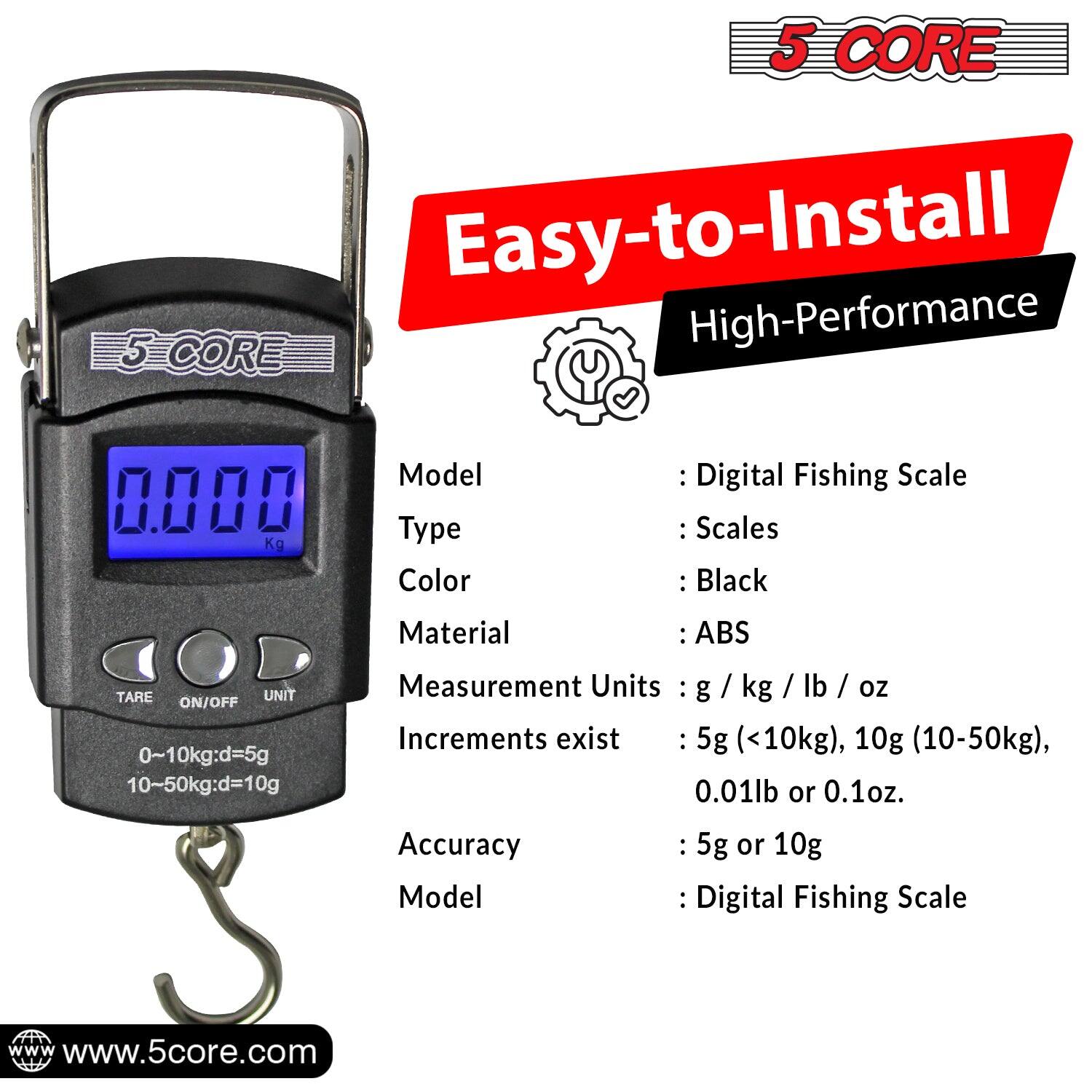 Here is the corrected and grouped text:

**5 CORE Easy-to-Install High-Performance Digital Fishing Scale**

- **Model Type:** Scales
- **Color:** Black
- **Material:** ABS
- **TARE UNIT ON/OFF**
- **Measurement Units:** g / kg / lb / oz
- **Increments exist:** 
  - 5g (<10kg)
  - 10g (10-50kg)
  - 0.01lb or 0.1oz
- **Accuracy:** 5g or 10g
- **Model:** Digital Fishing Scale
- **Website:** www.5core.com

**Specifications:**
- **Range:** 0~10kg: d=5g
- **Range:** 10~50kg: d=10g