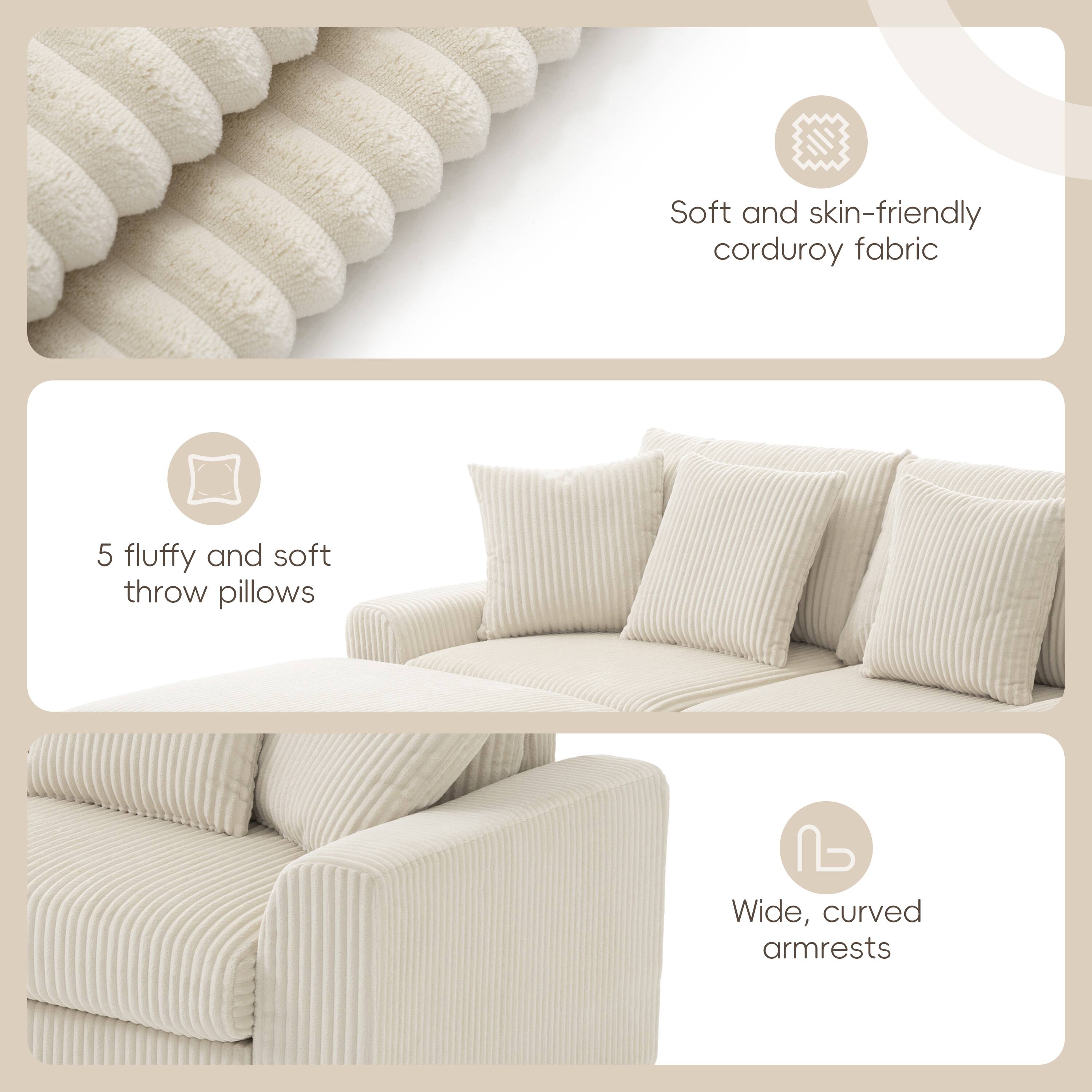 Soft and skin-friendly corduroy fabric  
5 fluffy and soft throw pillows  
Wide, curved armrests
