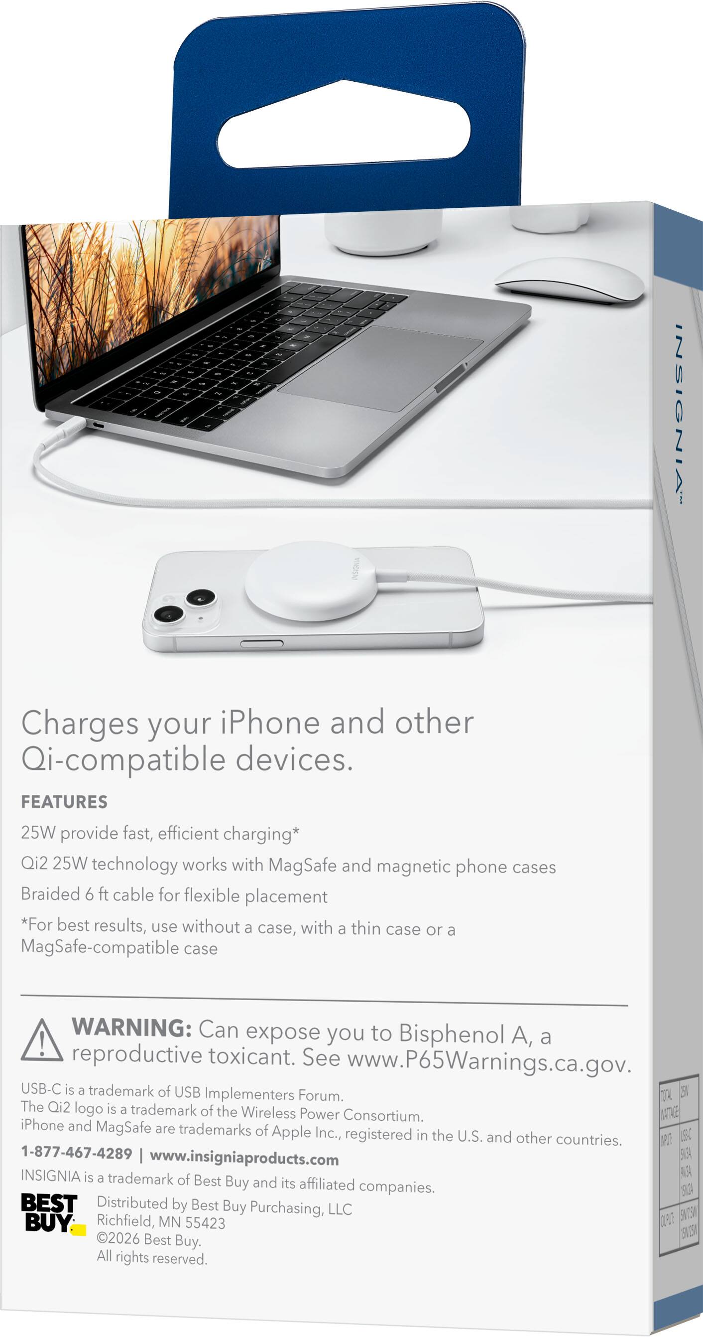 - -
- -  - TO " - - -   - - - ~
with  -
 -
 -
-
INSIGNIA
Charges your iPhone and other Qi-compatible devices. FEATURES 25W provide fast, efficient charging* Qi2 25W technology works with MagSafe and magnetic phone cases Braided 6 ft cable for flexible placement *For best results, use without a case, with a thin case or a MagSafe-compatible case
WARNING: Can expose you to Bisphenol A, a reproductive toxicant. See www.P65Warnings.ca.gov. USB-C is a trademark of USB Implementers Forum. 25% TOTAL The Qi2 logo is a trademark of the Wireless Power Consortium. WATTAGE iPhone and MagSafe are trademarks of Apple Inc., registered in the U.S. and other countries. NPLE USB-C 1-877-467-4289 www.insigniaproducts.com SUGA INSIGNIA is a trademark RUSA of Best Buy and its affiliated companies. SVIDA BEST Distributed by Best Buy Purchasing, LLC Richfield, MN CUPUTE ENTSW BUY 55423 SW25N 2026 Best Buy