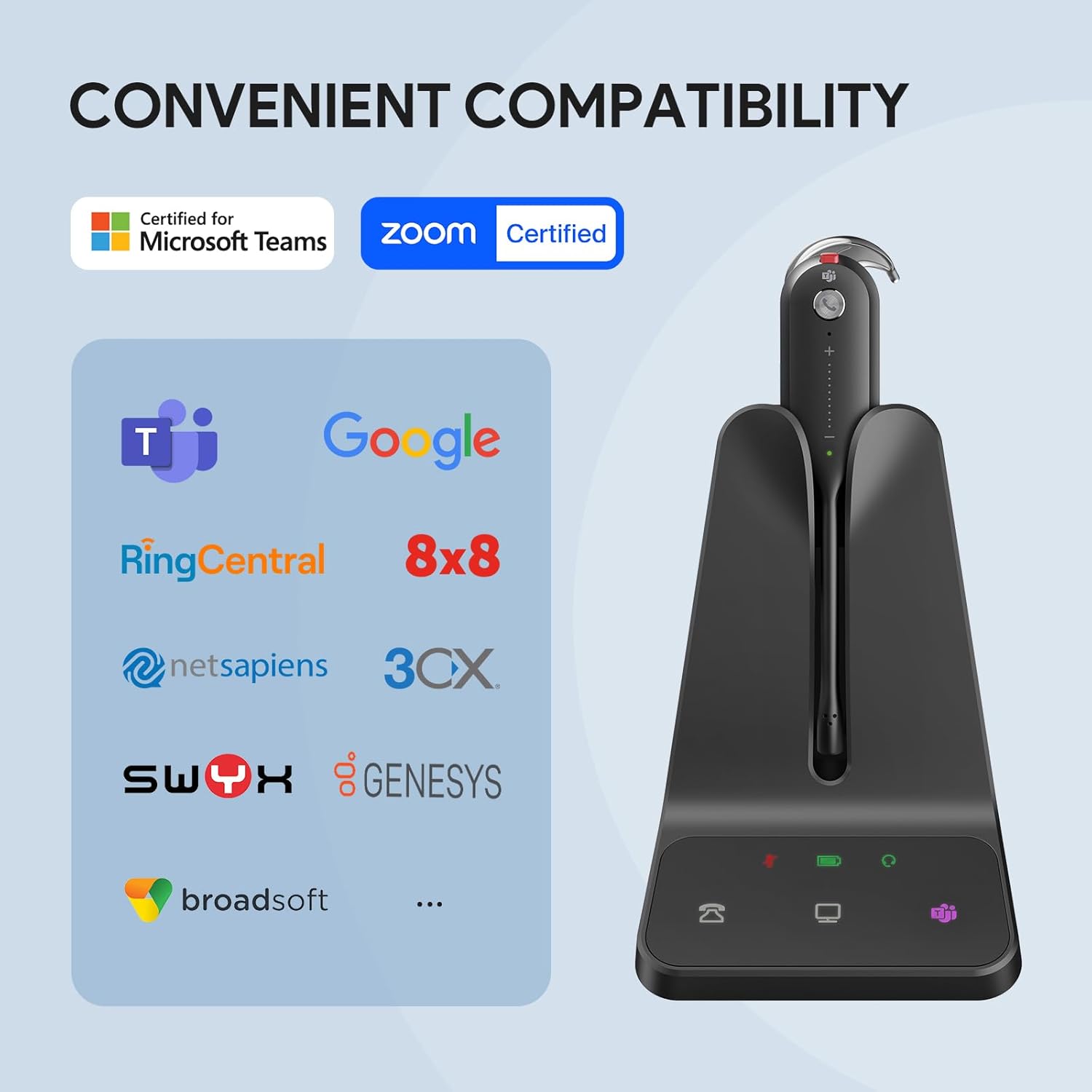 CONVENIENT COMPATIBILITY

Certified for Microsoft Teams  
zoom Certified  
Google  
RingCentral  
8x8  
netsapiens  
3CX  
SWIX  
GENESYS  
broadsoft  
...