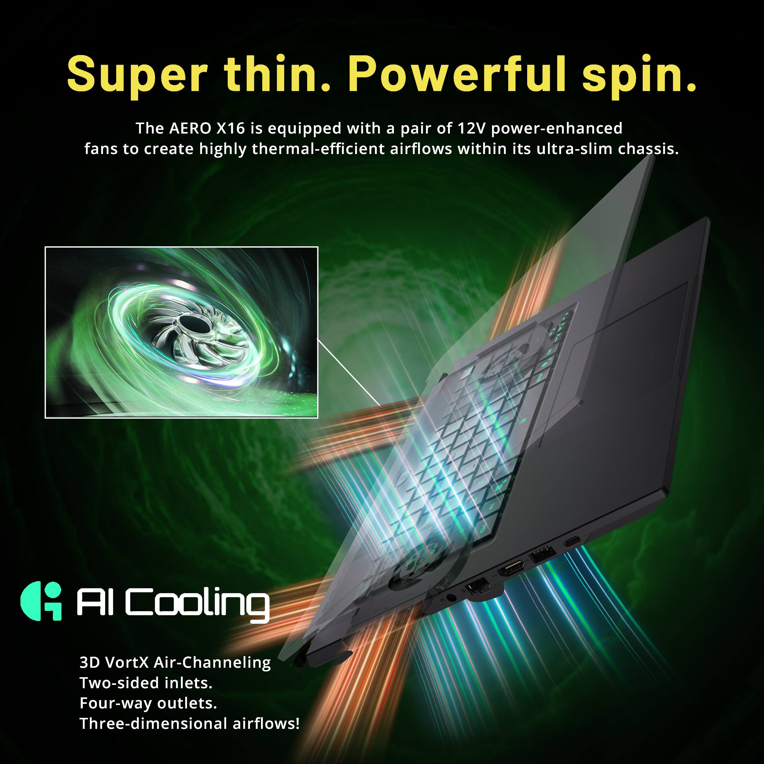 Super thin. Powerful spin. The AERO X16 is equipped with a pair of 12V power-enhanced fans to create highly thermal-efficient airflows within its ultra-slim chassis. AI Cooling 3D VortX Air-Channeling Two-sided inlets. Four-way outlets. Three-dimensional airflows!