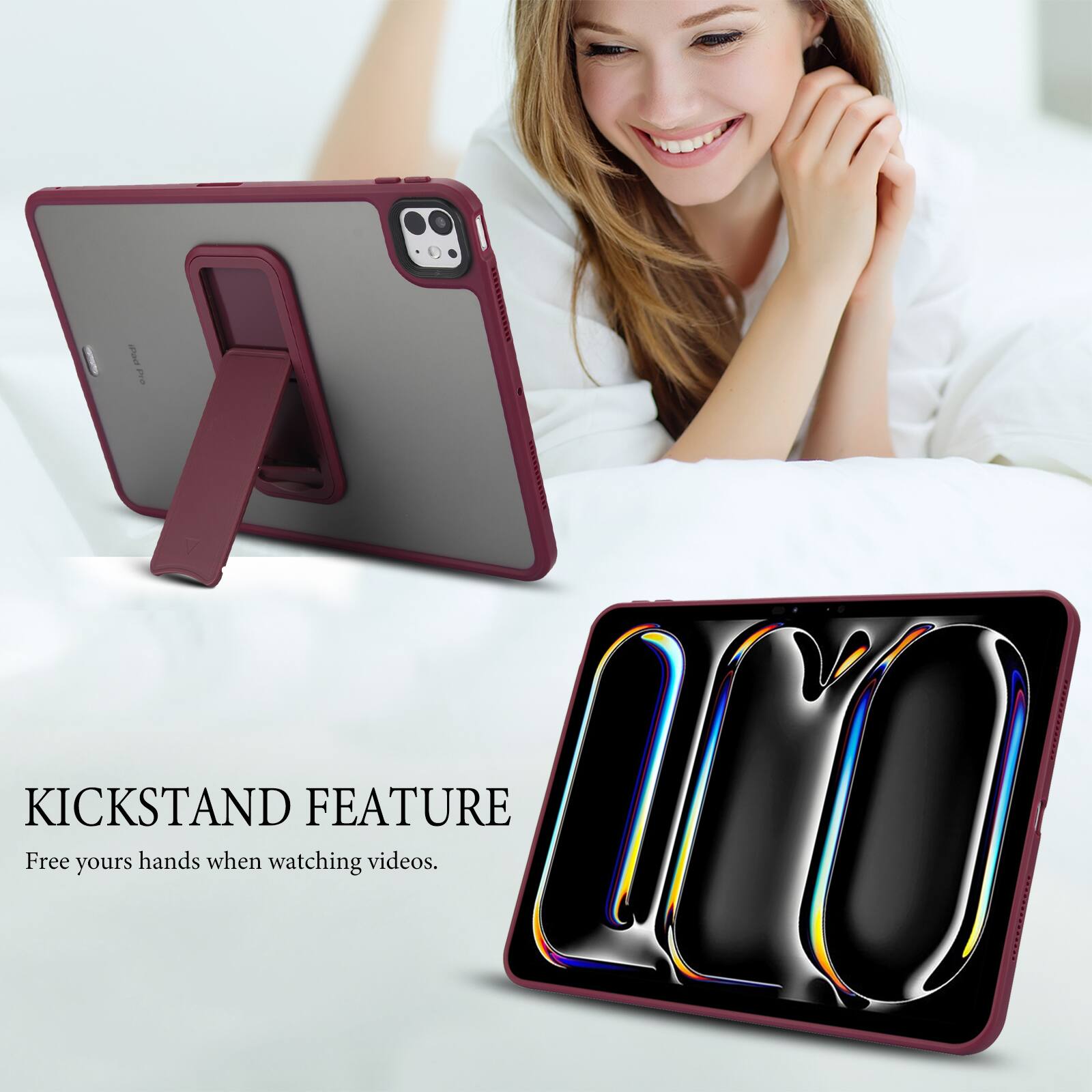 KICKSTAND FEATURE  
Free your hands when watching videos.