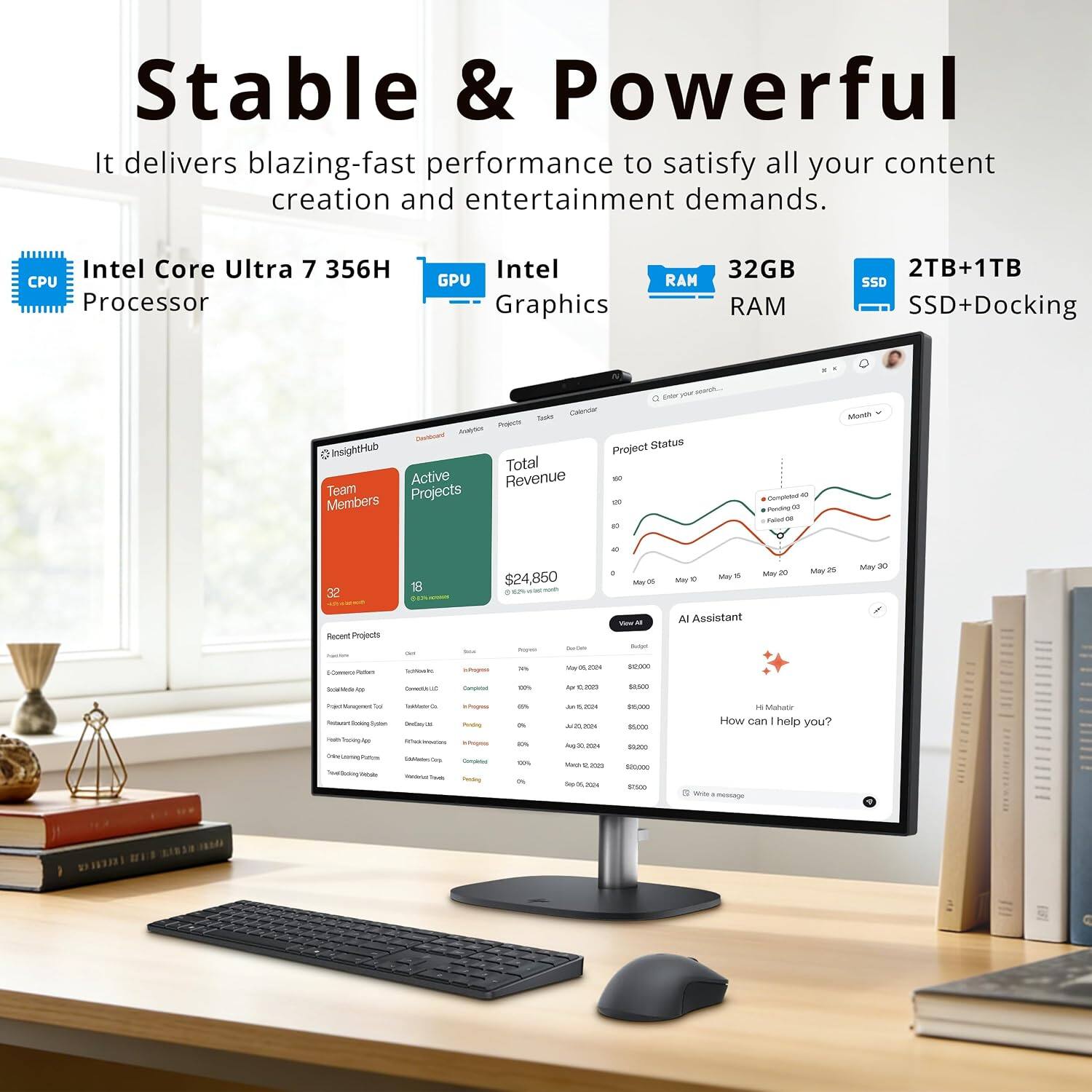 Stable & Powerful  
It delivers blazing-fast performance to satisfy all your content creation and entertainment demands.  
Intel Core Ultra 7 356H CPU Processor  
Intel GPU Graphics  
32GB RAM  
2TB+1TB SSD+Docking  

Total Calendar  
Avelybes Projects Dashboard  
Status: 0 InsightHub  
Project Total Active Revenue Or Team Projects Members W Or Completed 10 Pending (30 Palint on Month 14  
32 Recent Projects Reclive MemecrPated  
0.3% (WT - 0 $24,850 SayOF 06 You 11 GueCela Budget - tuper 70% Voy15,2024 20,000 inPogesa  
May THE May20 May 0 Al Assistant  
May 25  
May 30  
SocialMedeApp  
Contric  
Completed 00% for 102025  
$1,500  
PoperMinagemet Total InMatinG Reduca Booking Tystem Doday's  
in Propressa Perving  
cn  
JATTSTON 2/20.20