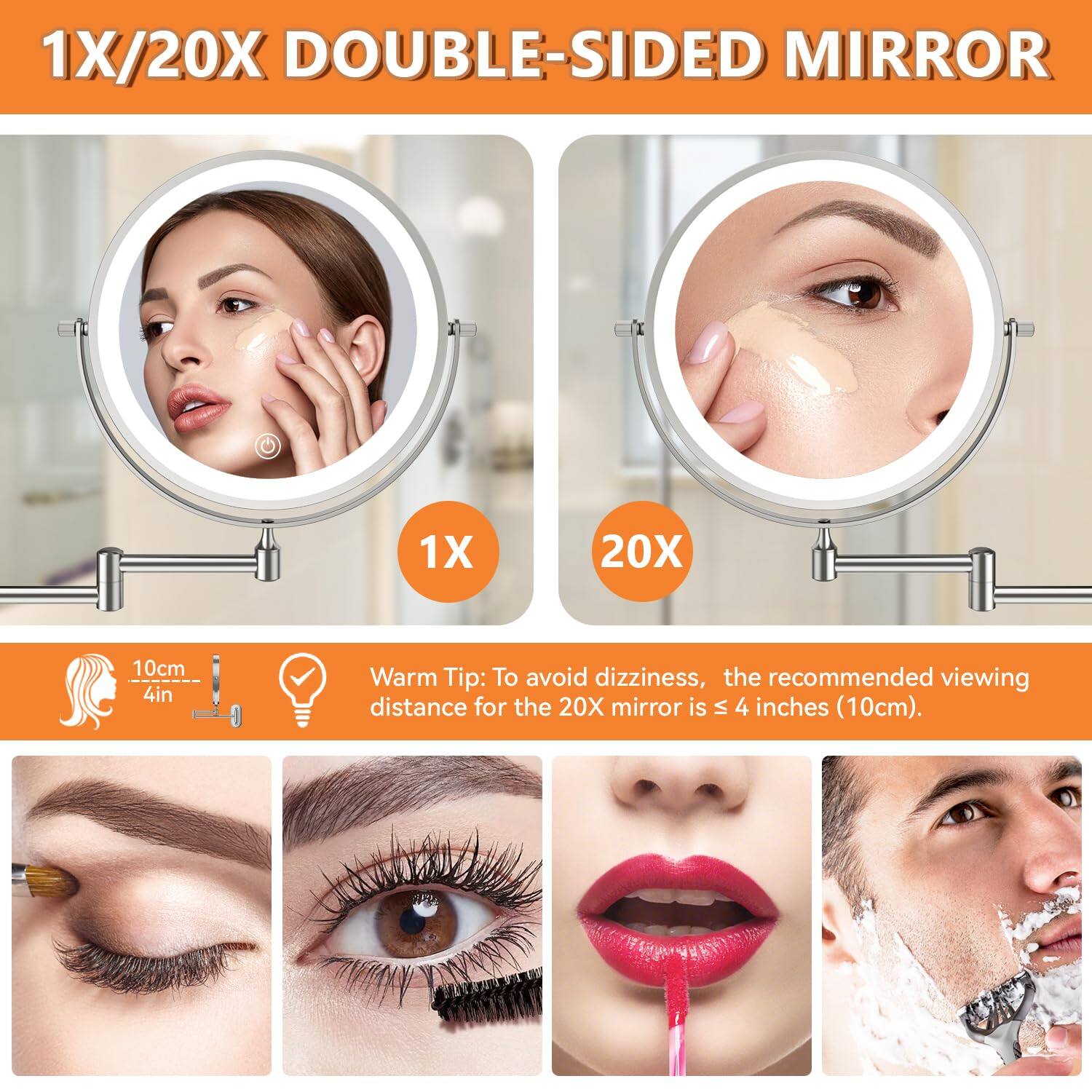 1X/20X DOUBLE-SIDED MIRROR

1X 20X

10cm 4in

Warm Tip: To avoid dizziness, the recommended viewing distance for the 20X mirror is ≤ 4 inches (10cm).