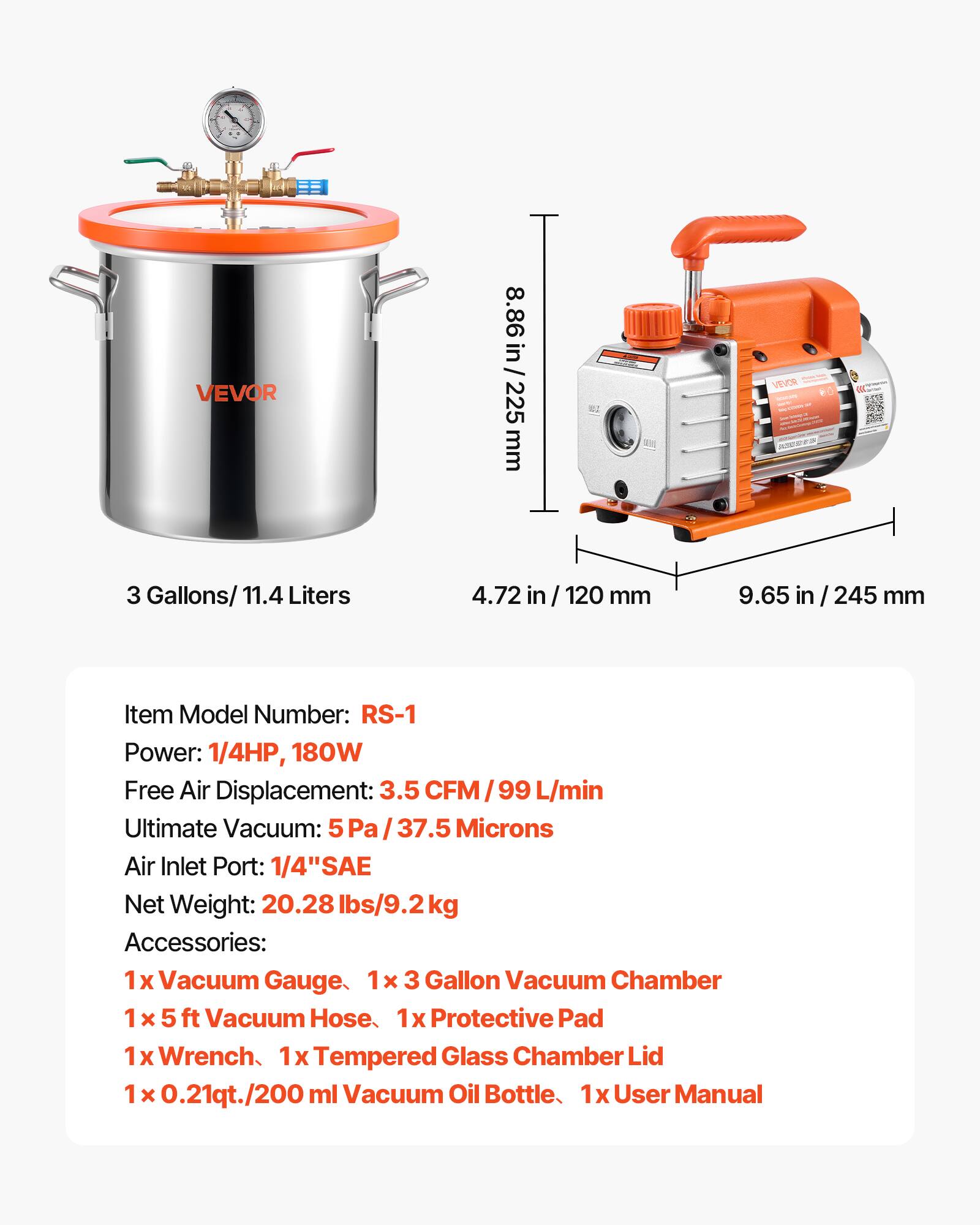 VEVOR

8.86 in/225 mm

3 Gallons/ 11.4 Liters

4.72 in/ 120 mm

9.65 in/ 245 mm

Item Model Number: RS-1

Power: 1/4HP, 180W

Free Air Displacement: 3.5 CFM / 99 L/min

Ultimate Vacuum: 5Pa /37.5 Microns

Air Inlet Port: 1/4" SAE

Net Weight: 20.28 lbs/9.2kg

Accessories: 

1 x Vacuum Gauge

1 x 3 Gallon Vacuum Chamber

1 x 5 ft Vacuum Hose

1 x Protective Pad

1 x Wrench

1 x Tempered Glass Chamber Lid

1 x 0.21qt./200 ml Vacuum Oil Bottle

1 x User Manual