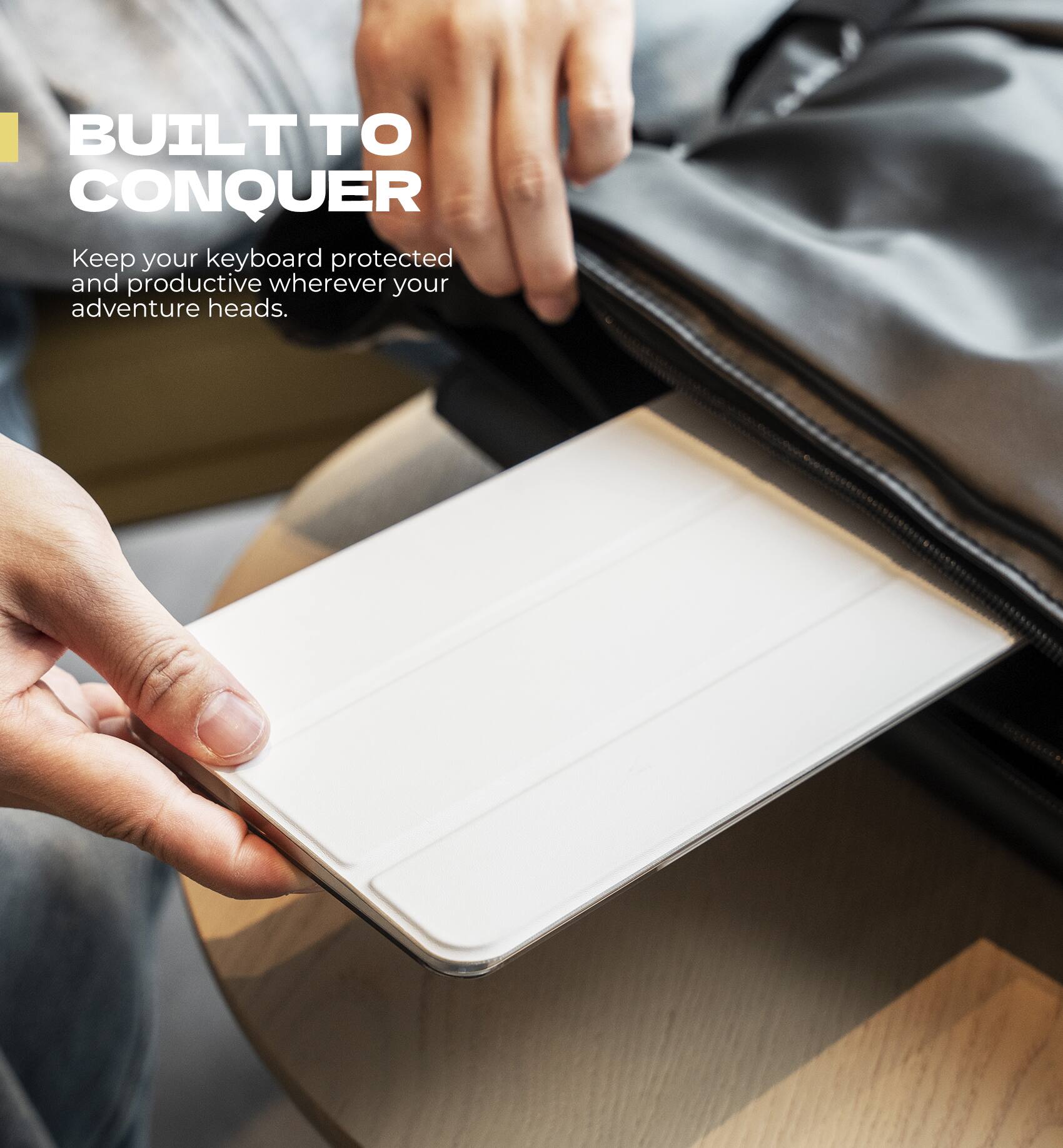 BUILT TO CONQUER  
Keep your keyboard protected and productive wherever your adventure heads.